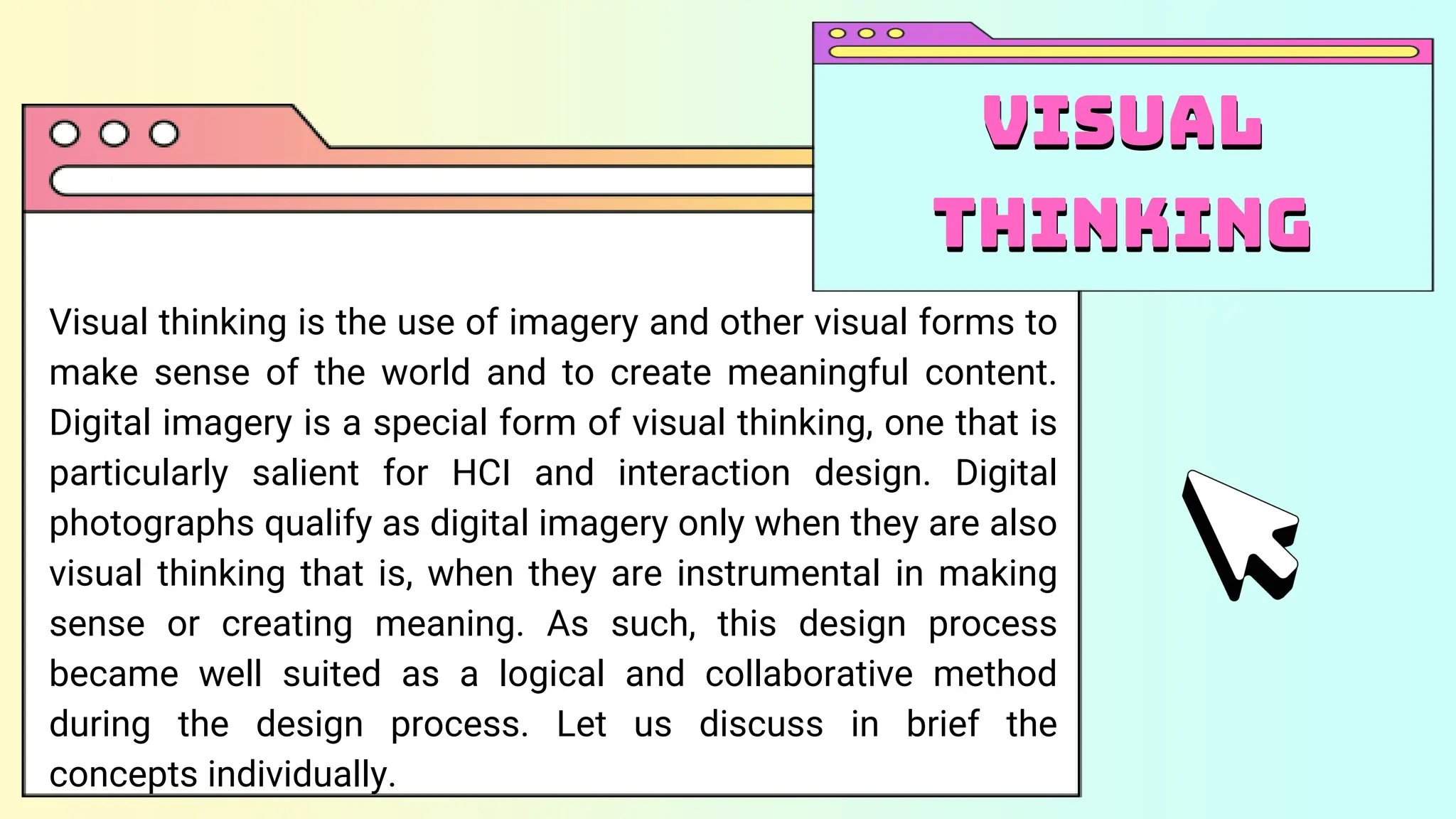 Visual thinking is the use of imagery and other visual forms to
make sense of the world and to create meaningful content.
Digital imagery is a special form of visual thinking, one that is
particularly salient for HCI and interaction design. Digital
photographs qualify as digital imagery only when they are also
visual thinking that is, when they are instrumental in making
sense or creating meaning. As such, this design process
became well suited as a logical and collaborative method
during the design process. Let us discuss in brief the
concepts individually.
Visual
thinking
Visual
thinking
 