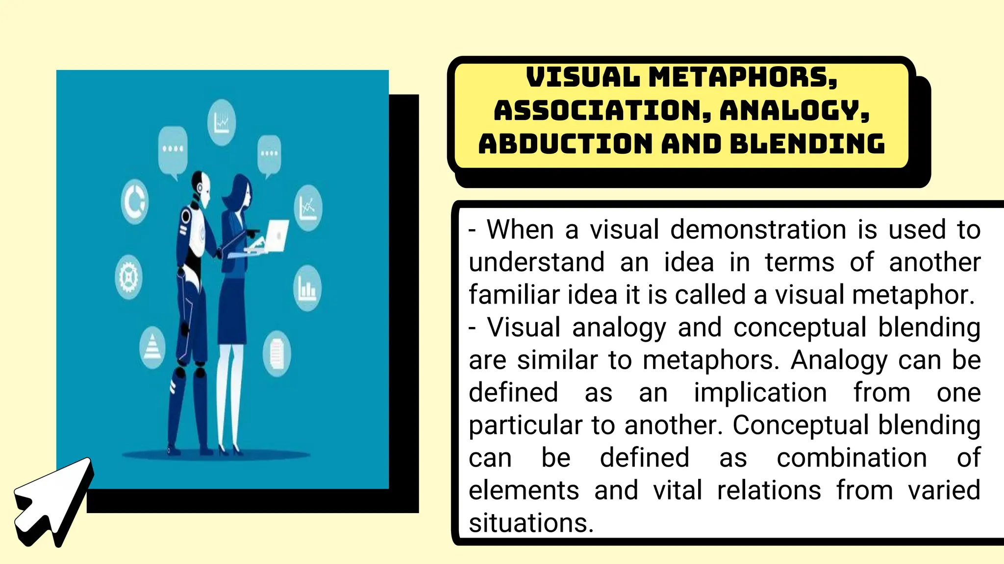 Visual Metaphors,
Association, Analogy,
Abduction and Blending
- When a visual demonstration is used to
understand an idea in terms of another
familiar idea it is called a visual metaphor.
- Visual analogy and conceptual blending
are similar to metaphors. Analogy can be
defined as an implication from one
particular to another. Conceptual blending
can be defined as combination of
elements and vital relations from varied
situations.
 