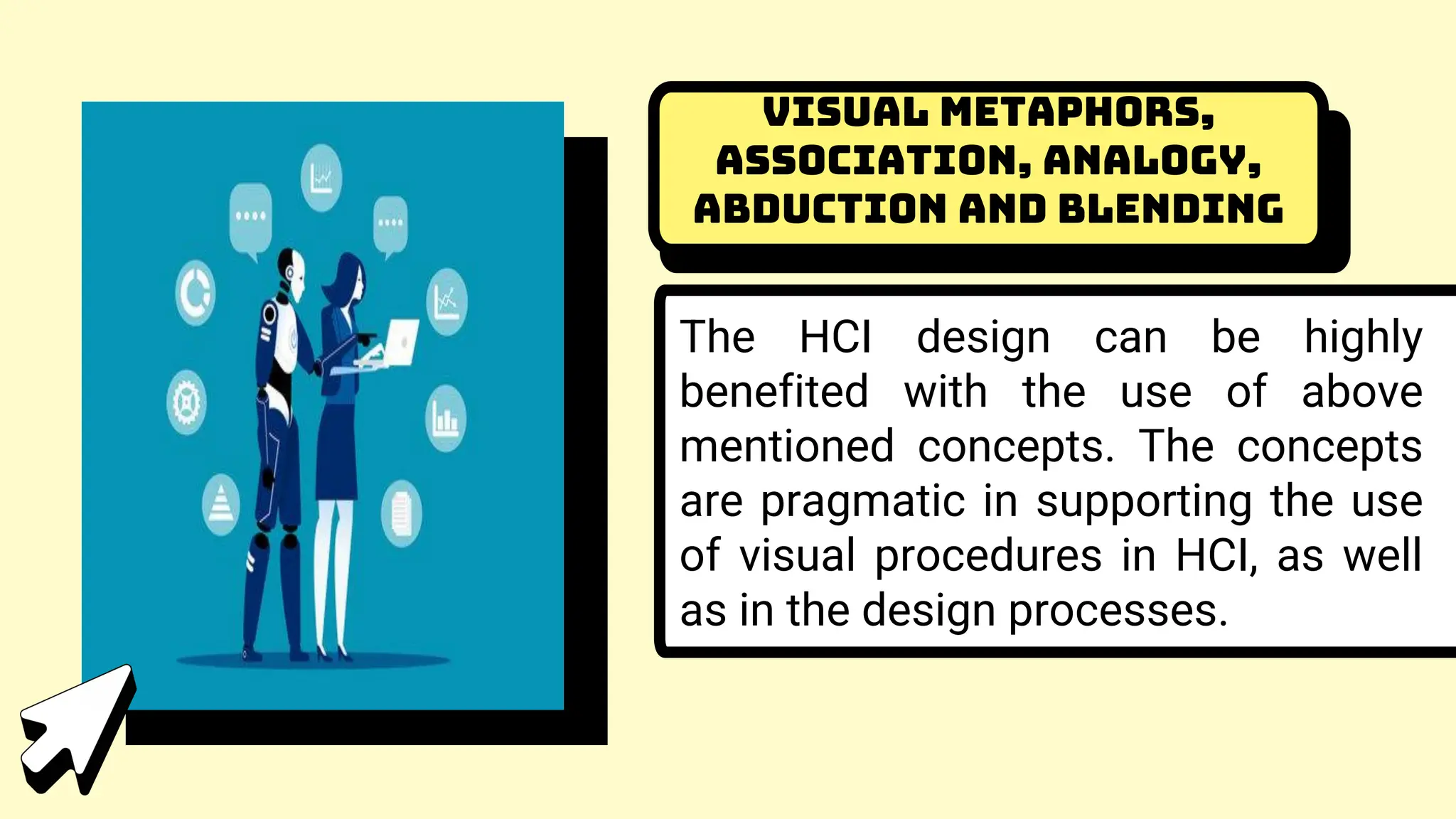 Visual Metaphors,
Association, Analogy,
Abduction and Blending
The HCI design can be highly
benefited with the use of above
mentioned concepts. The concepts
are pragmatic in supporting the use
of visual procedures in HCI, as well
as in the design processes.
 