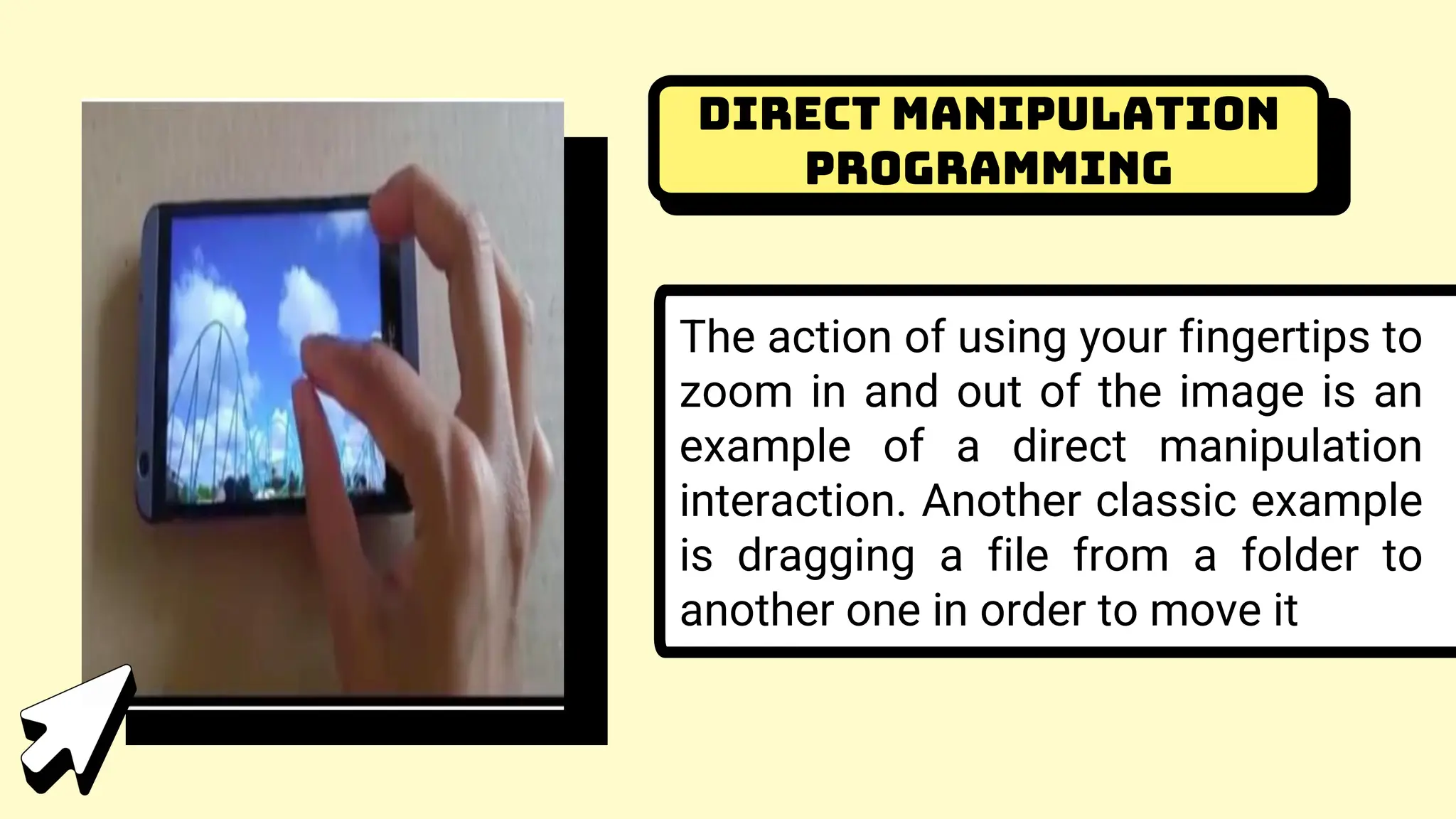 Direct Manipulation
Programming
The action of using your fingertips to
zoom in and out of the image is an
example of a direct manipulation
interaction. Another classic example
is dragging a file from a folder to
another one in order to move it
 