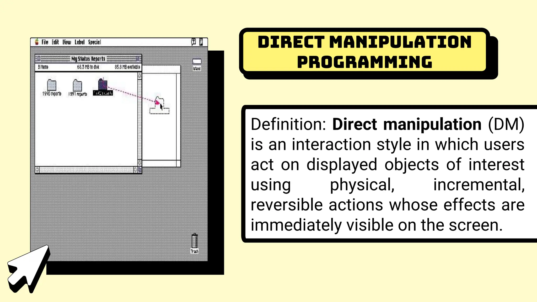 Direct Manipulation
Programming
Definition: Direct manipulation (DM)
is an interaction style in which users
act on displayed objects of interest
using physical, incremental,
reversible actions whose effects are
immediately visible on the screen.
 