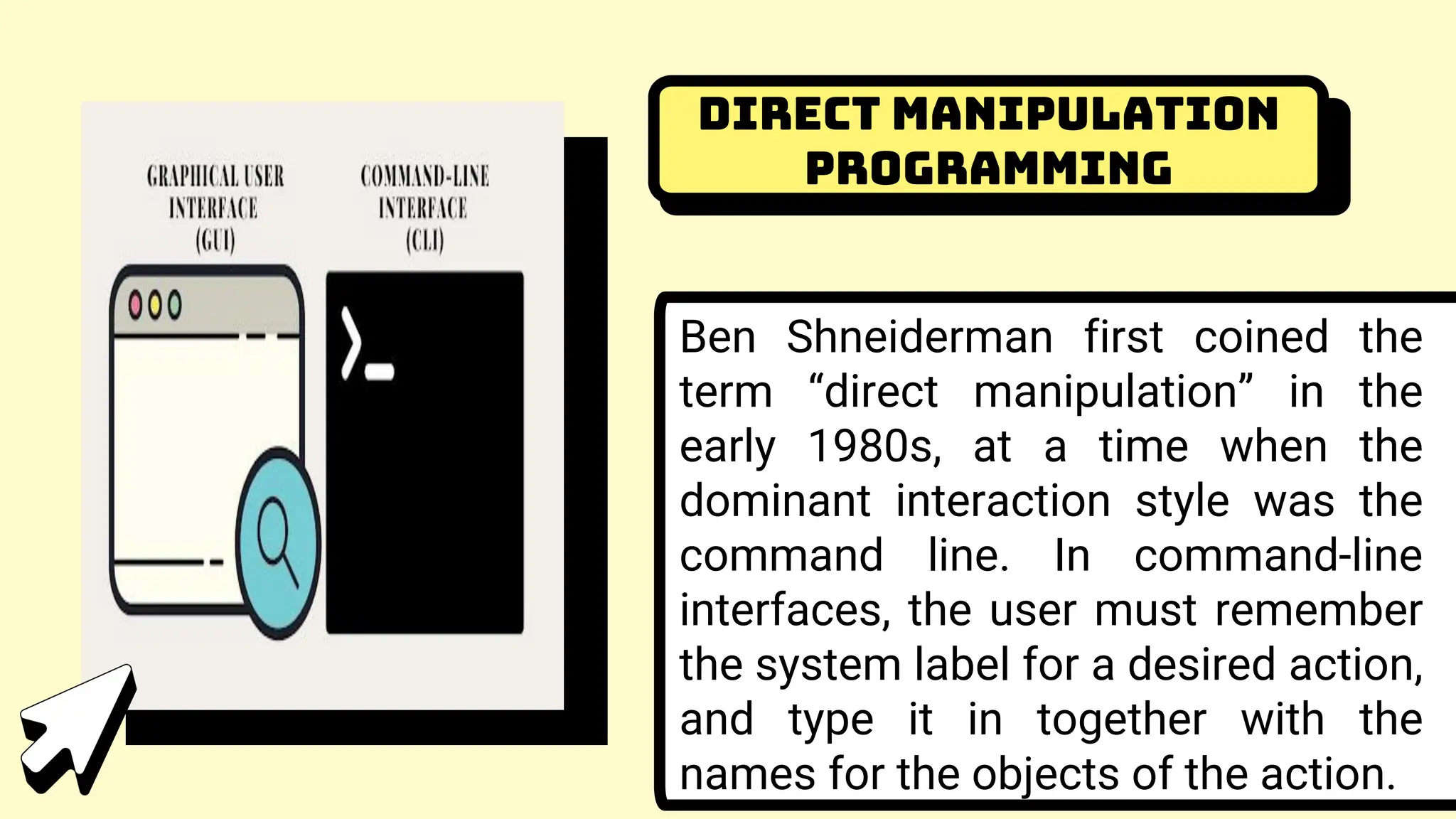 Direct Manipulation
Programming
Ben Shneiderman first coined the
term “direct manipulation” in the
early 1980s, at a time when the
dominant interaction style was the
command line. In command-line
interfaces, the user must remember
the system label for a desired action,
and type it in together with the
names for the objects of the action.
 