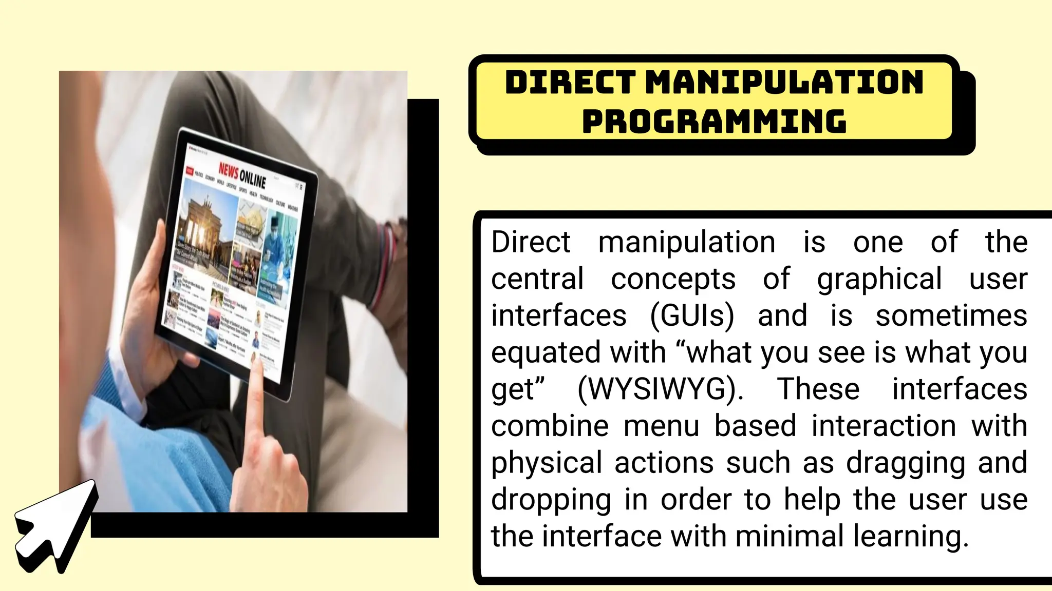 Direct Manipulation
Programming
Direct manipulation is one of the
central concepts of graphical user
interfaces (GUIs) and is sometimes
equated with “what you see is what you
get” (WYSIWYG). These interfaces
combine menu based interaction with
physical actions such as dragging and
dropping in order to help the user use
the interface with minimal learning.
 