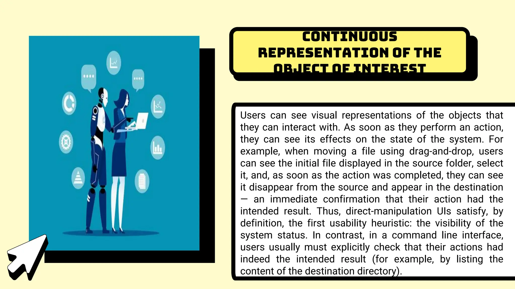 Continuous
representation of the
object of interest
Users can see visual representations of the objects that
they can interact with. As soon as they perform an action,
they can see its effects on the state of the system. For
example, when moving a file using drag-and-drop, users
can see the initial file displayed in the source folder, select
it, and, as soon as the action was completed, they can see
it disappear from the source and appear in the destination
— an immediate confirmation that their action had the
intended result. Thus, direct-manipulation UIs satisfy, by
definition, the first usability heuristic: the visibility of the
system status. In contrast, in a command line interface,
users usually must explicitly check that their actions had
indeed the intended result (for example, by listing the
content of the destination directory).
 