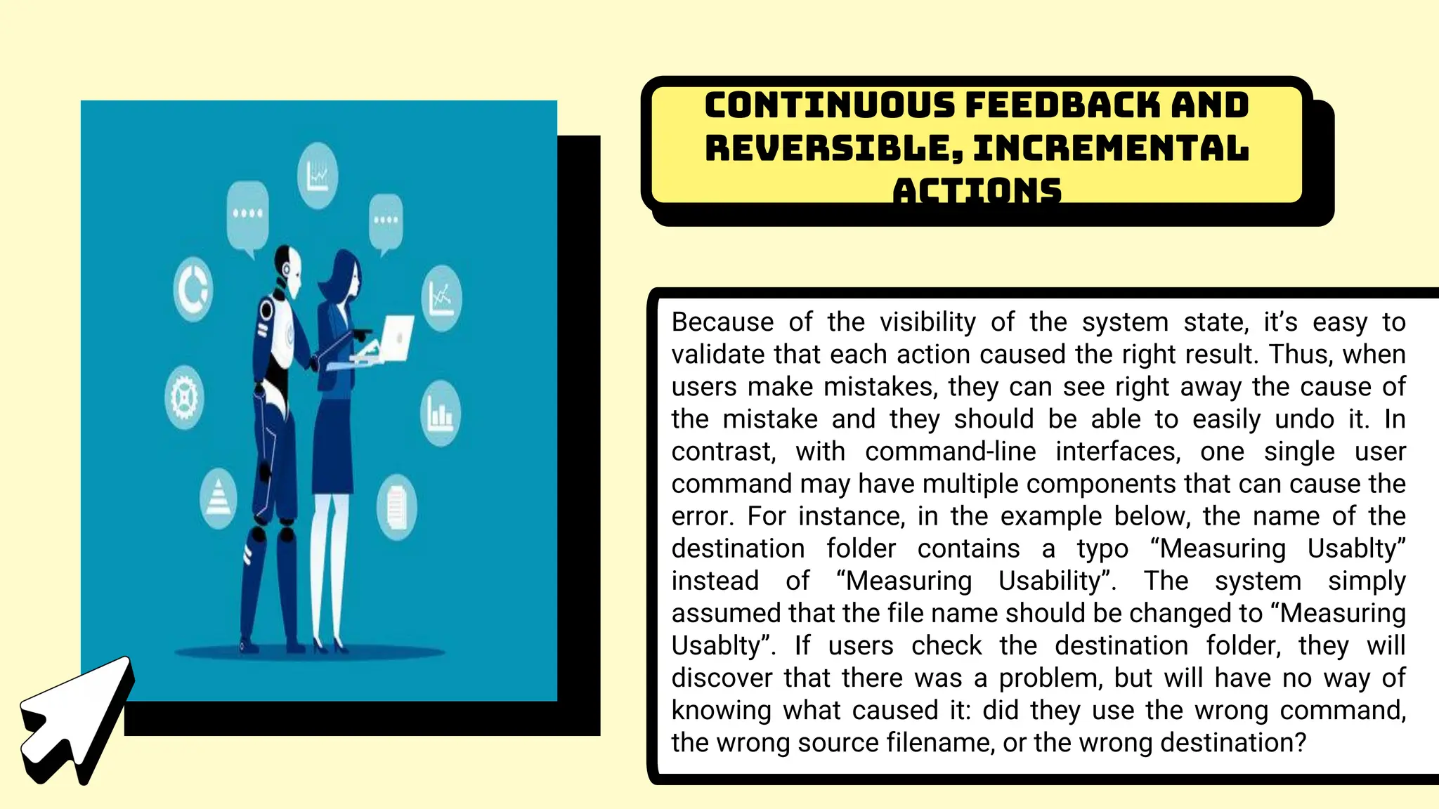 Continuous feedback and
reversible, incremental
actions
Because of the visibility of the system state, it’s easy to
validate that each action caused the right result. Thus, when
users make mistakes, they can see right away the cause of
the mistake and they should be able to easily undo it. In
contrast, with command-line interfaces, one single user
command may have multiple components that can cause the
error. For instance, in the example below, the name of the
destination folder contains a typo “Measuring Usablty”
instead of “Measuring Usability”. The system simply
assumed that the file name should be changed to “Measuring
Usablty”. If users check the destination folder, they will
discover that there was a problem, but will have no way of
knowing what caused it: did they use the wrong command,
the wrong source filename, or the wrong destination?
 