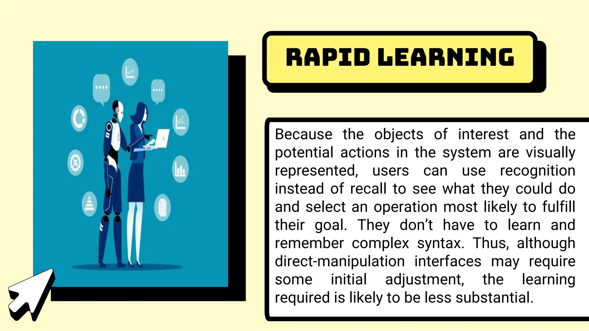 Rapid learning
Because the objects of interest and the
potential actions in the system are visually
represented, users can use recognition
instead of recall to see what they could do
and select an operation most likely to fulfill
their goal. They don’t have to learn and
remember complex syntax. Thus, although
direct-manipulation interfaces may require
some initial adjustment, the learning
required is likely to be less substantial.
 