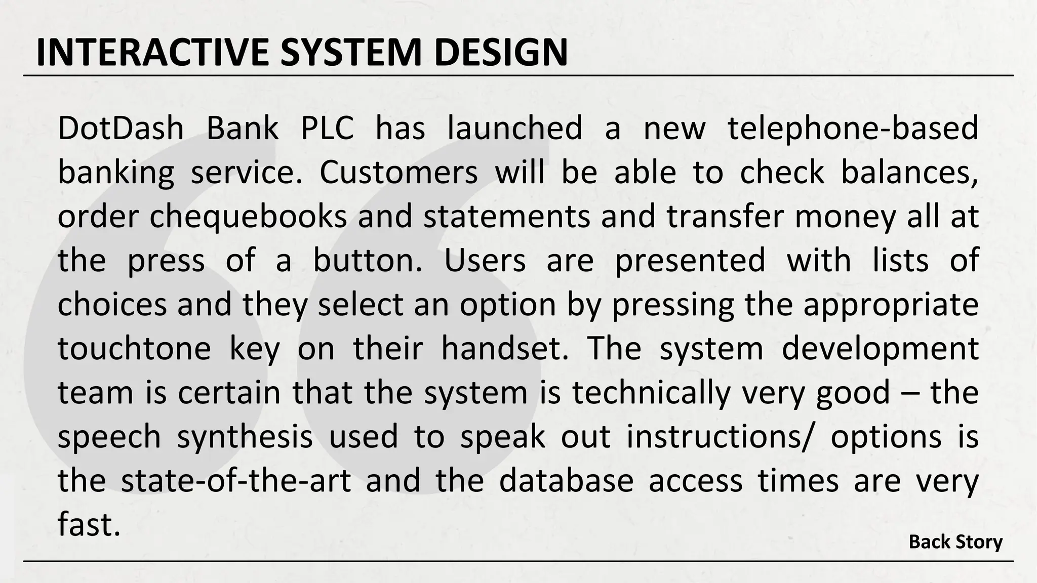 DotDash Bank PLC has launched a new telephone-based
banking service. Customers will be able to check balances,
order chequebooks and statements and transfer money all at
the press of a button. Users are presented with lists of
choices and they select an option by pressing the appropriate
touchtone key on their handset. The system development
team is certain that the system is technically very good – the
speech synthesis used to speak out instructions/ options is
the state-of-the-art and the database access times are very
fast. Back Story
INTERACTIVE SYSTEM DESIGN
 