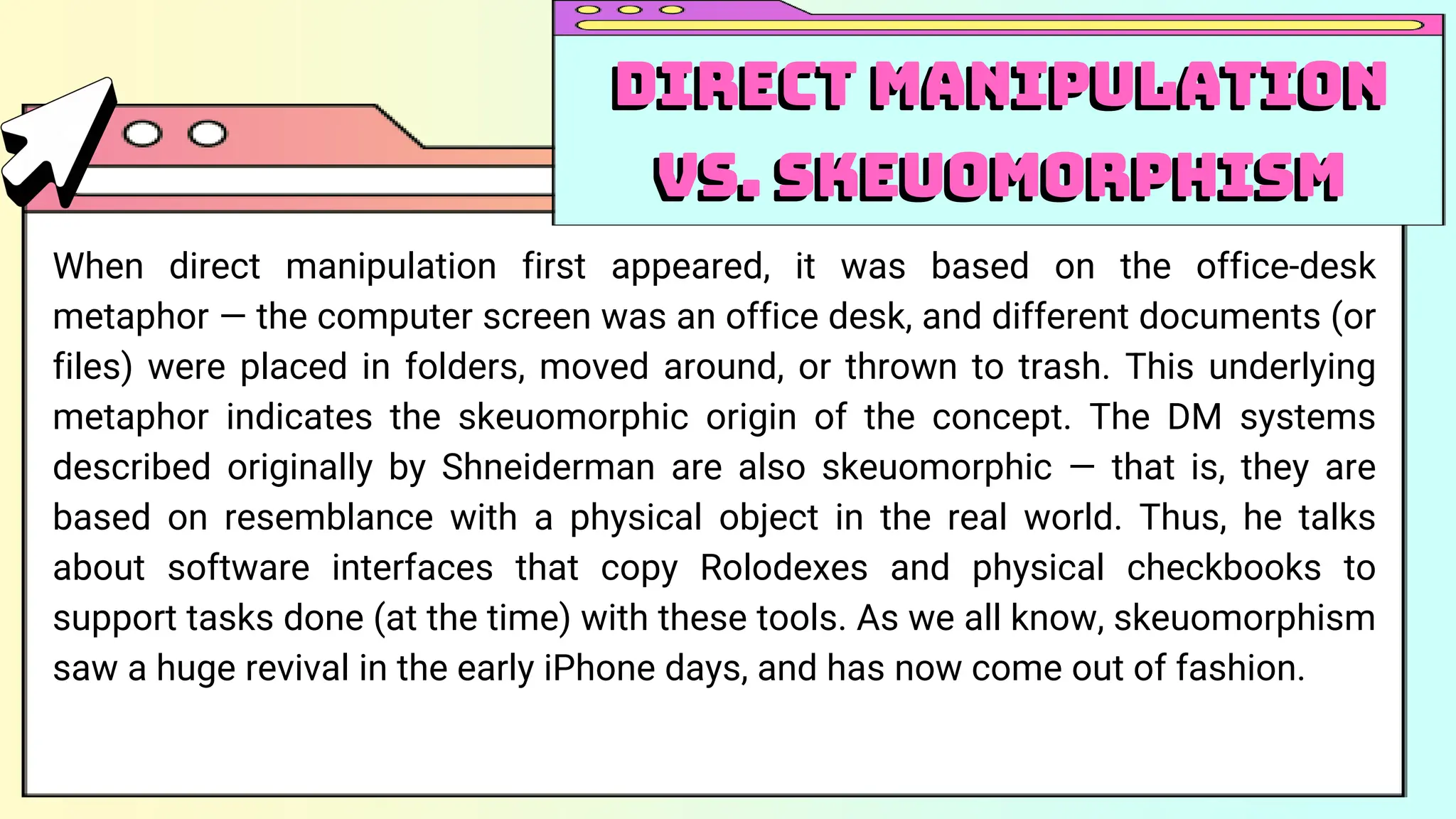 When direct manipulation first appeared, it was based on the office-desk
metaphor — the computer screen was an office desk, and different documents (or
files) were placed in folders, moved around, or thrown to trash. This underlying
metaphor indicates the skeuomorphic origin of the concept. The DM systems
described originally by Shneiderman are also skeuomorphic — that is, they are
based on resemblance with a physical object in the real world. Thus, he talks
about software interfaces that copy Rolodexes and physical checkbooks to
support tasks done (at the time) with these tools. As we all know, skeuomorphism
saw a huge revival in the early iPhone days, and has now come out of fashion.
Direct Manipulation
vs. Skeuomorphism
Direct Manipulation
vs. Skeuomorphism
 