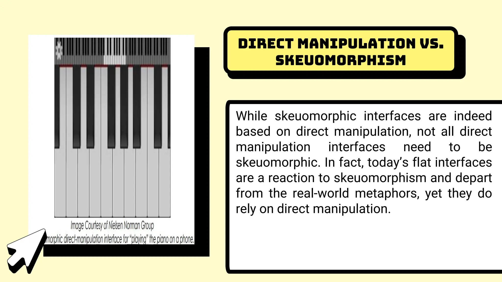 Direct Manipulation vs.
Skeuomorphism
While skeuomorphic interfaces are indeed
based on direct manipulation, not all direct
manipulation interfaces need to be
skeuomorphic. In fact, today’s flat interfaces
are a reaction to skeuomorphism and depart
from the real-world metaphors, yet they do
rely on direct manipulation.
 
