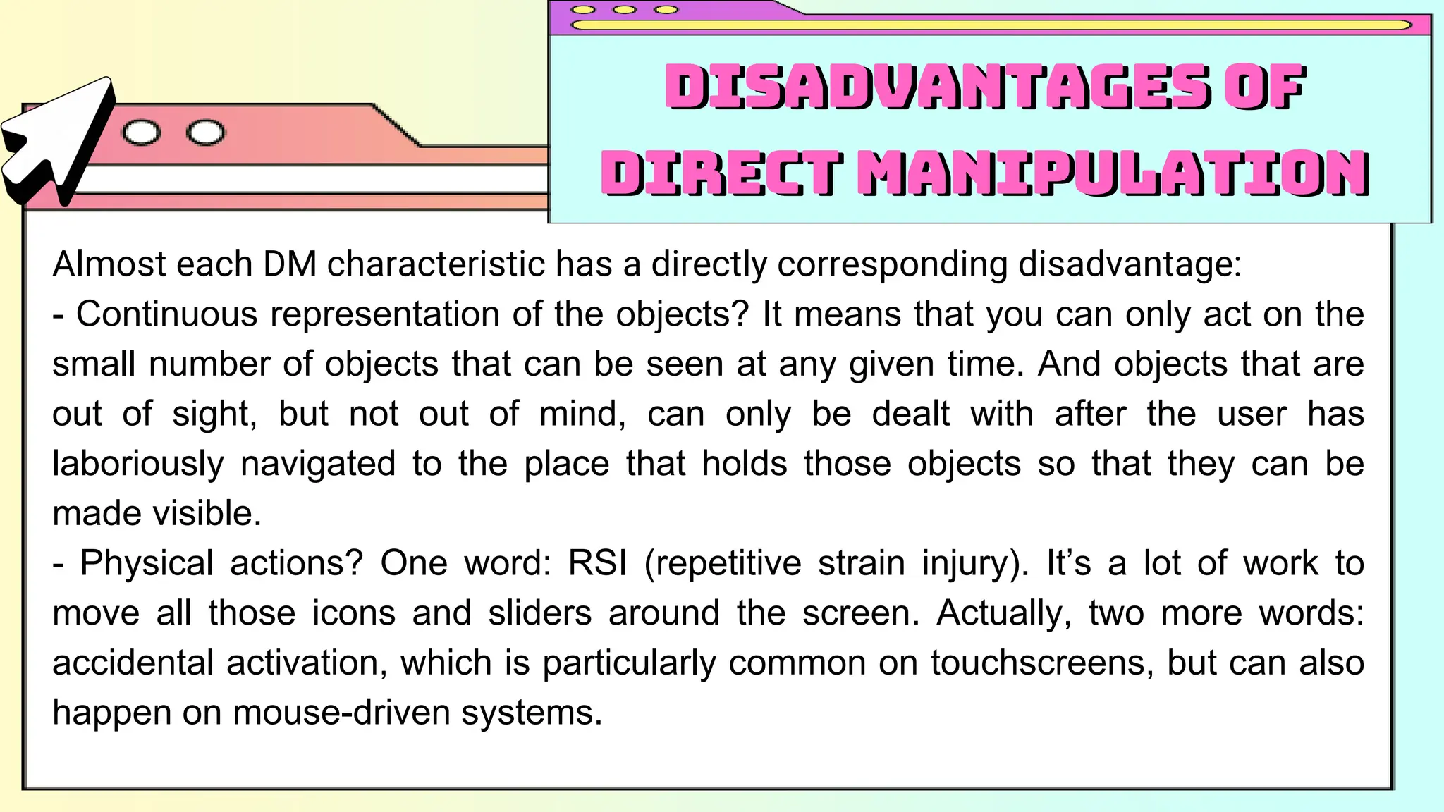 Almost each DM characteristic has a directly corresponding disadvantage:
- Continuous representation of the objects? It means that you can only act on the
small number of objects that can be seen at any given time. And objects that are
out of sight, but not out of mind, can only be dealt with after the user has
laboriously navigated to the place that holds those objects so that they can be
made visible.
- Physical actions? One word: RSI (repetitive strain injury). It’s a lot of work to
move all those icons and sliders around the screen. Actually, two more words:
accidental activation, which is particularly common on touchscreens, but can also
happen on mouse-driven systems.
Disadvantages of
Direct Manipulation
Disadvantages of
Direct Manipulation
 