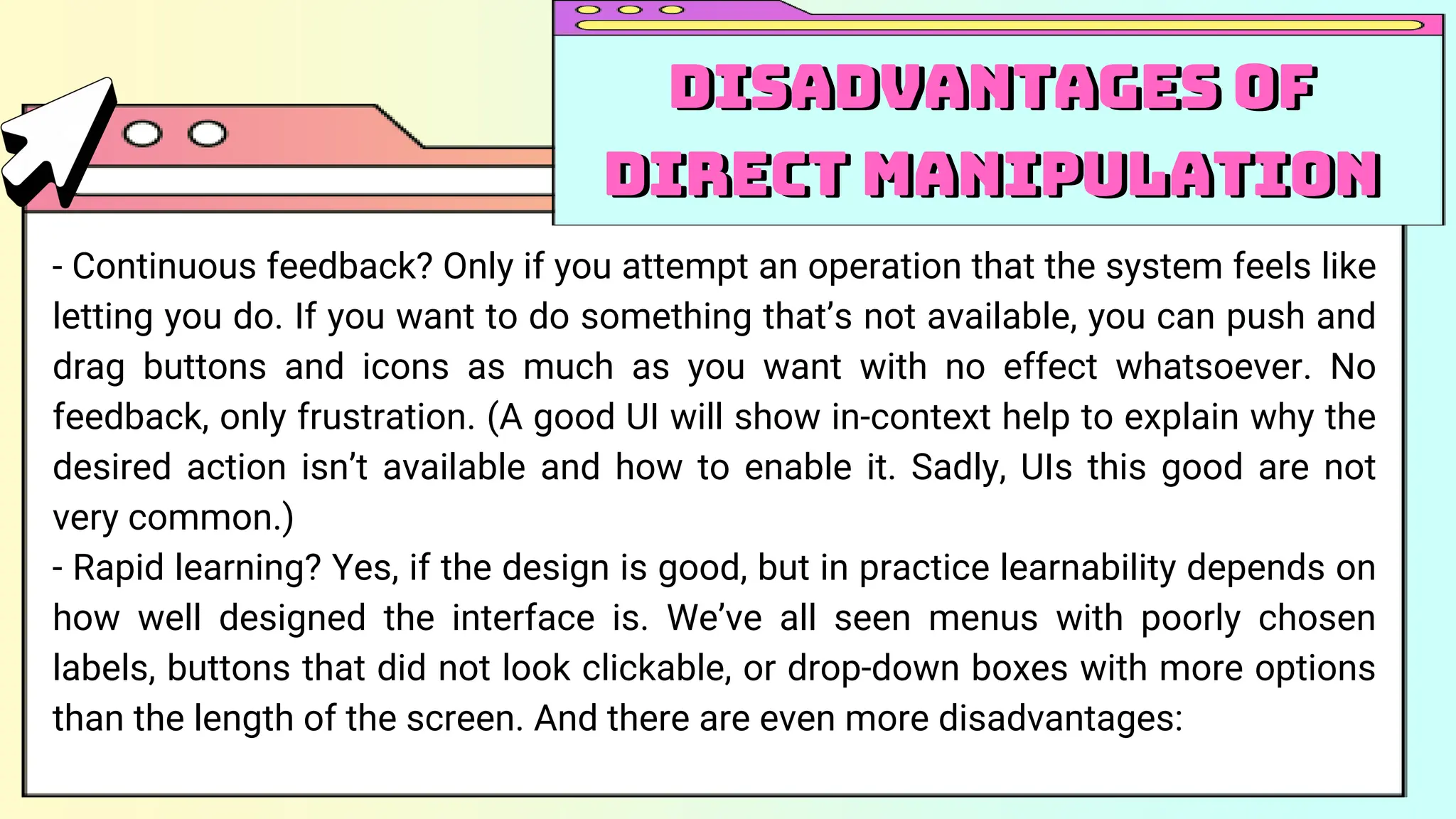 - Continuous feedback? Only if you attempt an operation that the system feels like
letting you do. If you want to do something that’s not available, you can push and
drag buttons and icons as much as you want with no effect whatsoever. No
feedback, only frustration. (A good UI will show in-context help to explain why the
desired action isn’t available and how to enable it. Sadly, UIs this good are not
very common.)
- Rapid learning? Yes, if the design is good, but in practice learnability depends on
how well designed the interface is. We’ve all seen menus with poorly chosen
labels, buttons that did not look clickable, or drop-down boxes with more options
than the length of the screen. And there are even more disadvantages:
Disadvantages of
Direct Manipulation
Disadvantages of
Direct Manipulation
 