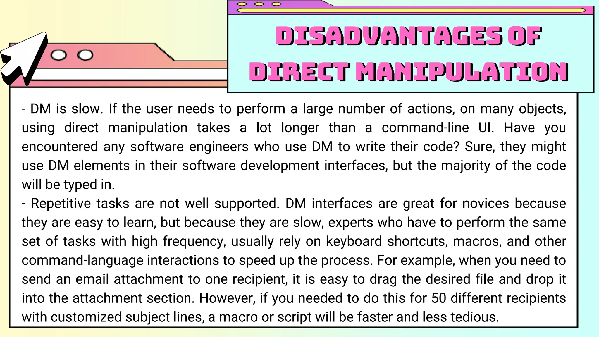 - DM is slow. If the user needs to perform a large number of actions, on many objects,
using direct manipulation takes a lot longer than a command-line UI. Have you
encountered any software engineers who use DM to write their code? Sure, they might
use DM elements in their software development interfaces, but the majority of the code
will be typed in.
- Repetitive tasks are not well supported. DM interfaces are great for novices because
they are easy to learn, but because they are slow, experts who have to perform the same
set of tasks with high frequency, usually rely on keyboard shortcuts, macros, and other
command-language interactions to speed up the process. For example, when you need to
send an email attachment to one recipient, it is easy to drag the desired file and drop it
into the attachment section. However, if you needed to do this for 50 different recipients
with customized subject lines, a macro or script will be faster and less tedious.
Disadvantages of
Direct Manipulation
Disadvantages of
Direct Manipulation
 