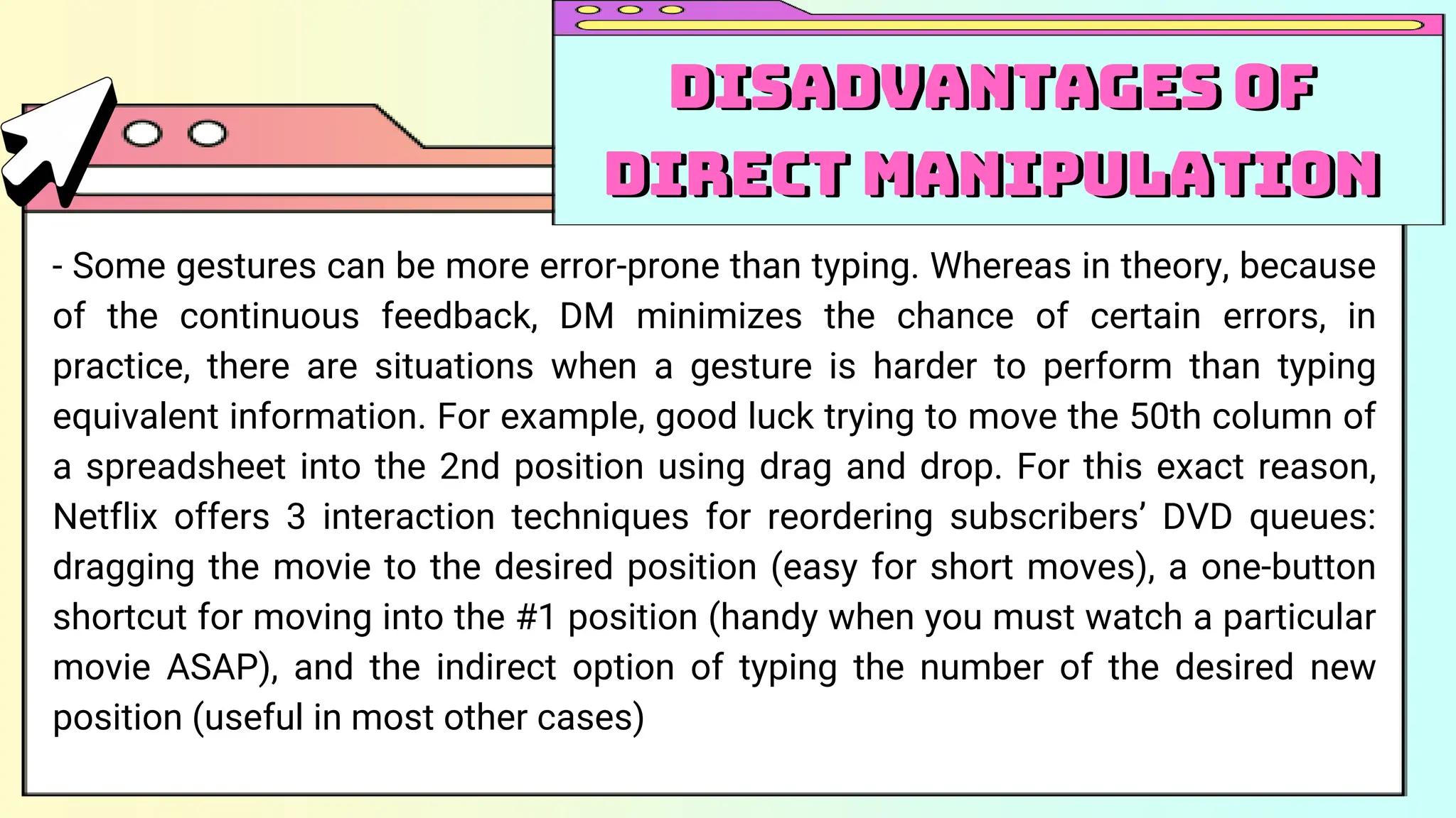 - Some gestures can be more error-prone than typing. Whereas in theory, because
of the continuous feedback, DM minimizes the chance of certain errors, in
practice, there are situations when a gesture is harder to perform than typing
equivalent information. For example, good luck trying to move the 50th column of
a spreadsheet into the 2nd position using drag and drop. For this exact reason,
Netflix offers 3 interaction techniques for reordering subscribers’ DVD queues:
dragging the movie to the desired position (easy for short moves), a one-button
shortcut for moving into the #1 position (handy when you must watch a particular
movie ASAP), and the indirect option of typing the number of the desired new
position (useful in most other cases)
Disadvantages of
Direct Manipulation
Disadvantages of
Direct Manipulation
 