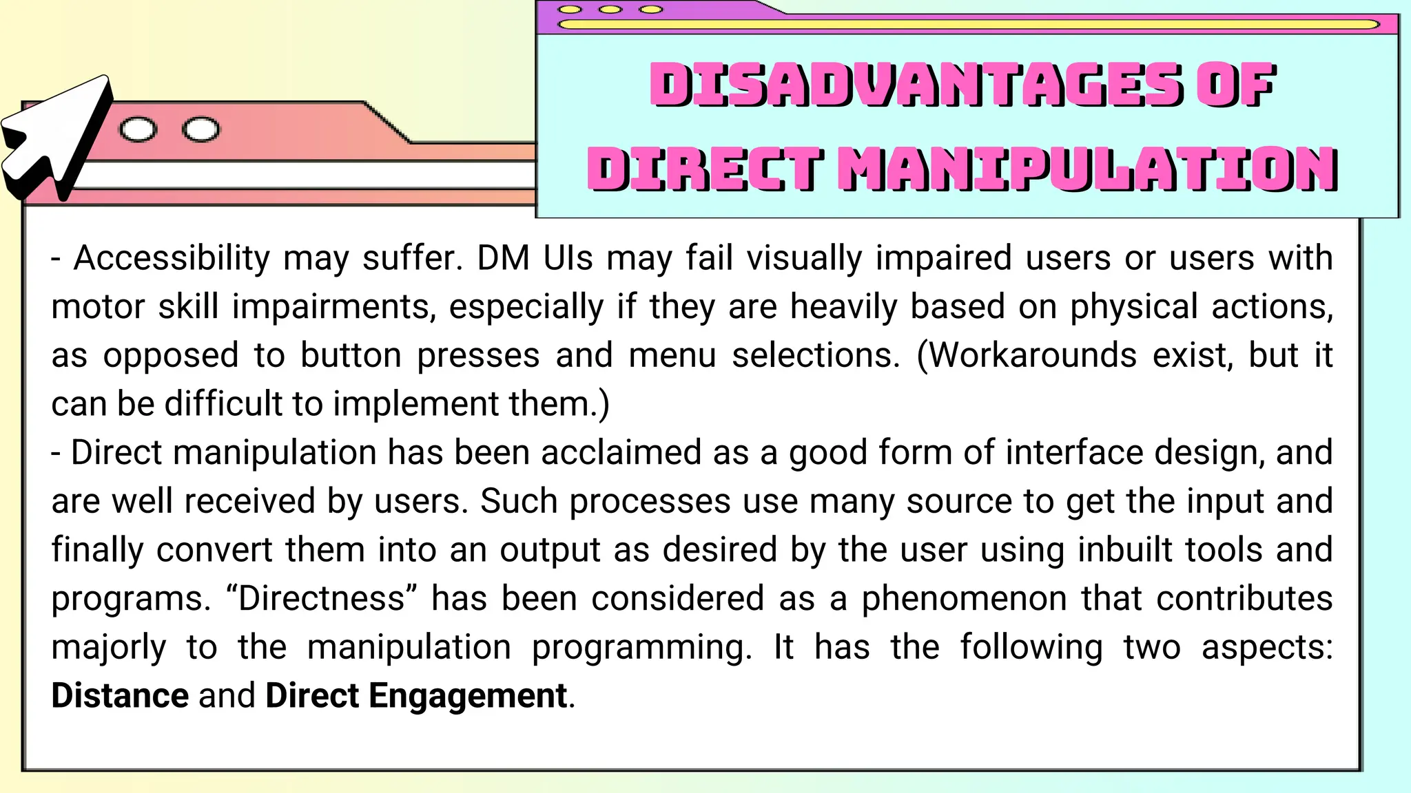 - Accessibility may suffer. DM UIs may fail visually impaired users or users with
motor skill impairments, especially if they are heavily based on physical actions,
as opposed to button presses and menu selections. (Workarounds exist, but it
can be difficult to implement them.)
- Direct manipulation has been acclaimed as a good form of interface design, and
are well received by users. Such processes use many source to get the input and
finally convert them into an output as desired by the user using inbuilt tools and
programs. “Directness” has been considered as a phenomenon that contributes
majorly to the manipulation programming. It has the following two aspects:
Distance and Direct Engagement.
Disadvantages of
Direct Manipulation
Disadvantages of
Direct Manipulation
 