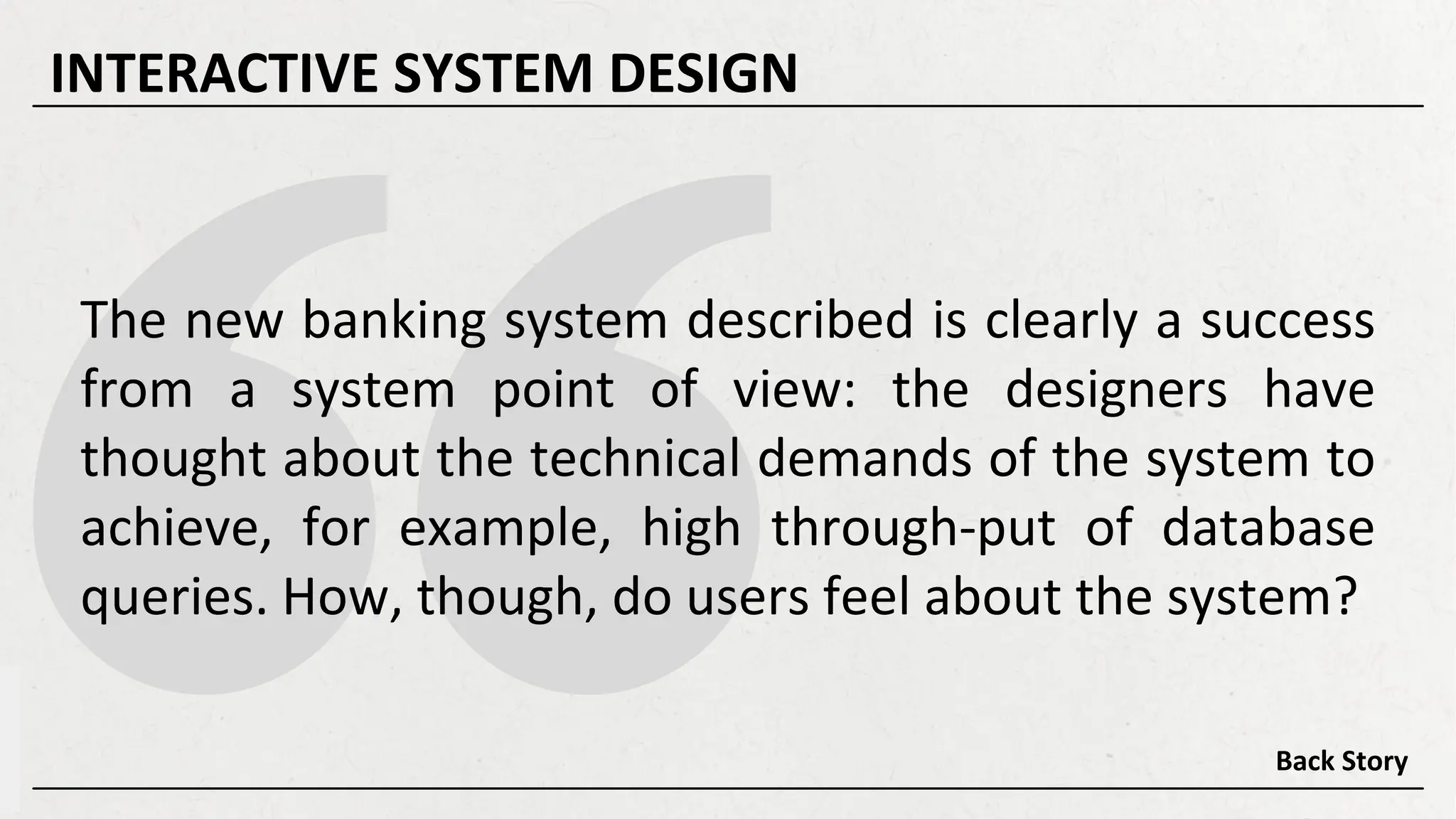 The new banking system described is clearly a success
from a system point of view: the designers have
thought about the technical demands of the system to
achieve, for example, high through-put of database
queries. How, though, do users feel about the system?
Back Story
INTERACTIVE SYSTEM DESIGN
 