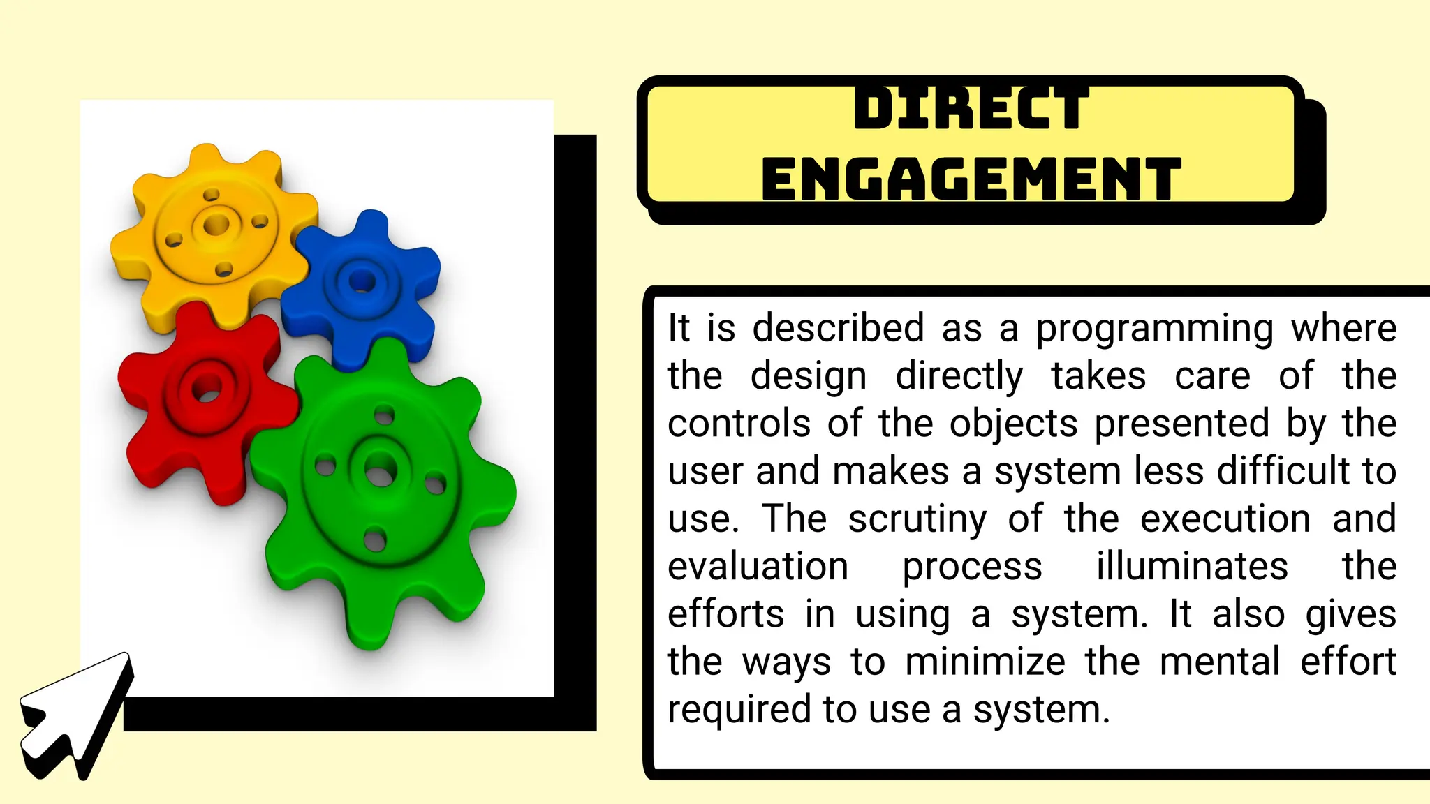 Direct
Engagement
It is described as a programming where
the design directly takes care of the
controls of the objects presented by the
user and makes a system less difficult to
use. The scrutiny of the execution and
evaluation process illuminates the
efforts in using a system. It also gives
the ways to minimize the mental effort
required to use a system.
 