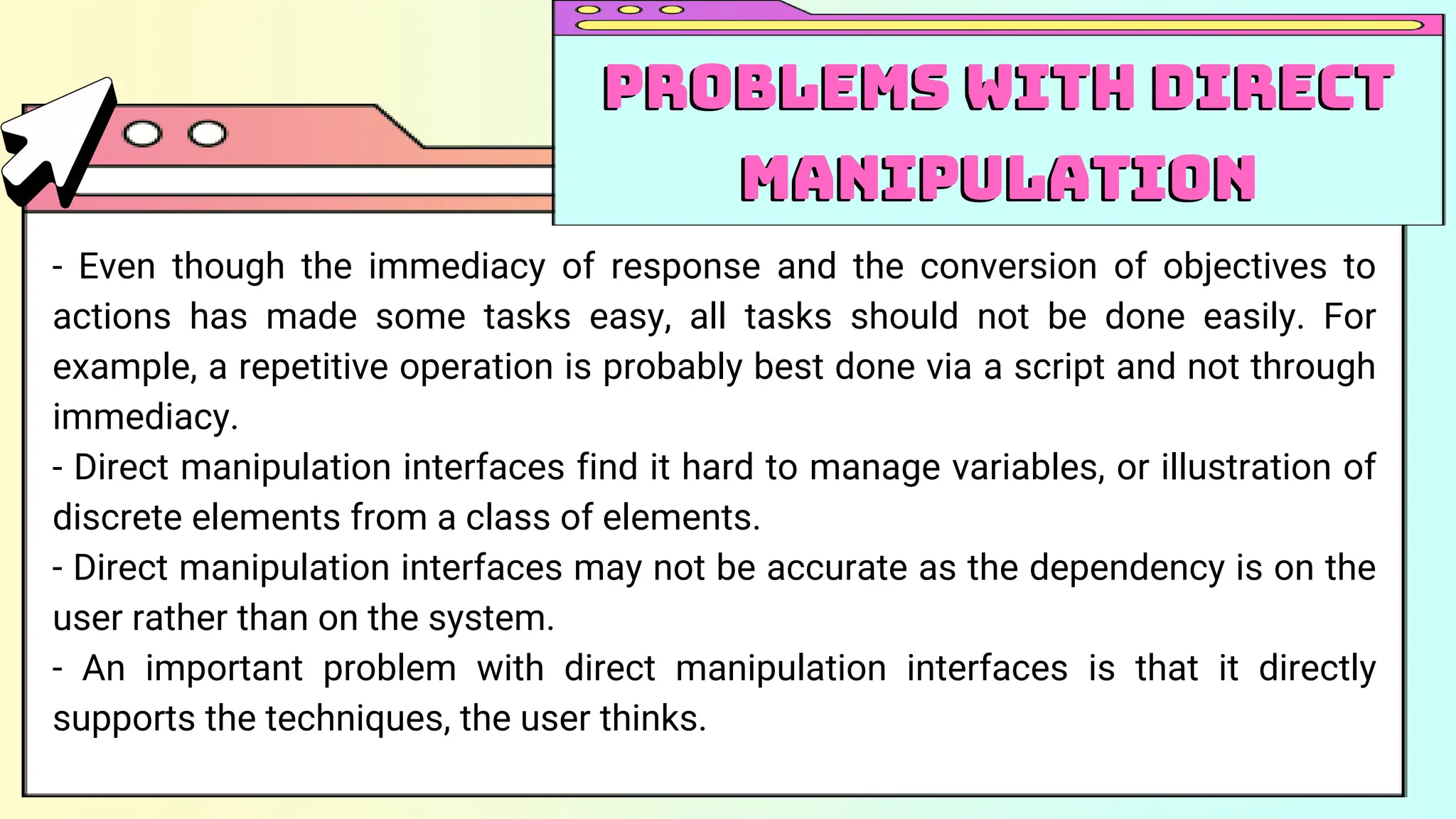 - Even though the immediacy of response and the conversion of objectives to
actions has made some tasks easy, all tasks should not be done easily. For
example, a repetitive operation is probably best done via a script and not through
immediacy.
- Direct manipulation interfaces find it hard to manage variables, or illustration of
discrete elements from a class of elements.
- Direct manipulation interfaces may not be accurate as the dependency is on the
user rather than on the system.
- An important problem with direct manipulation interfaces is that it directly
supports the techniques, the user thinks.
Problems with Direct
Manipulation
Problems with Direct
Manipulation
 