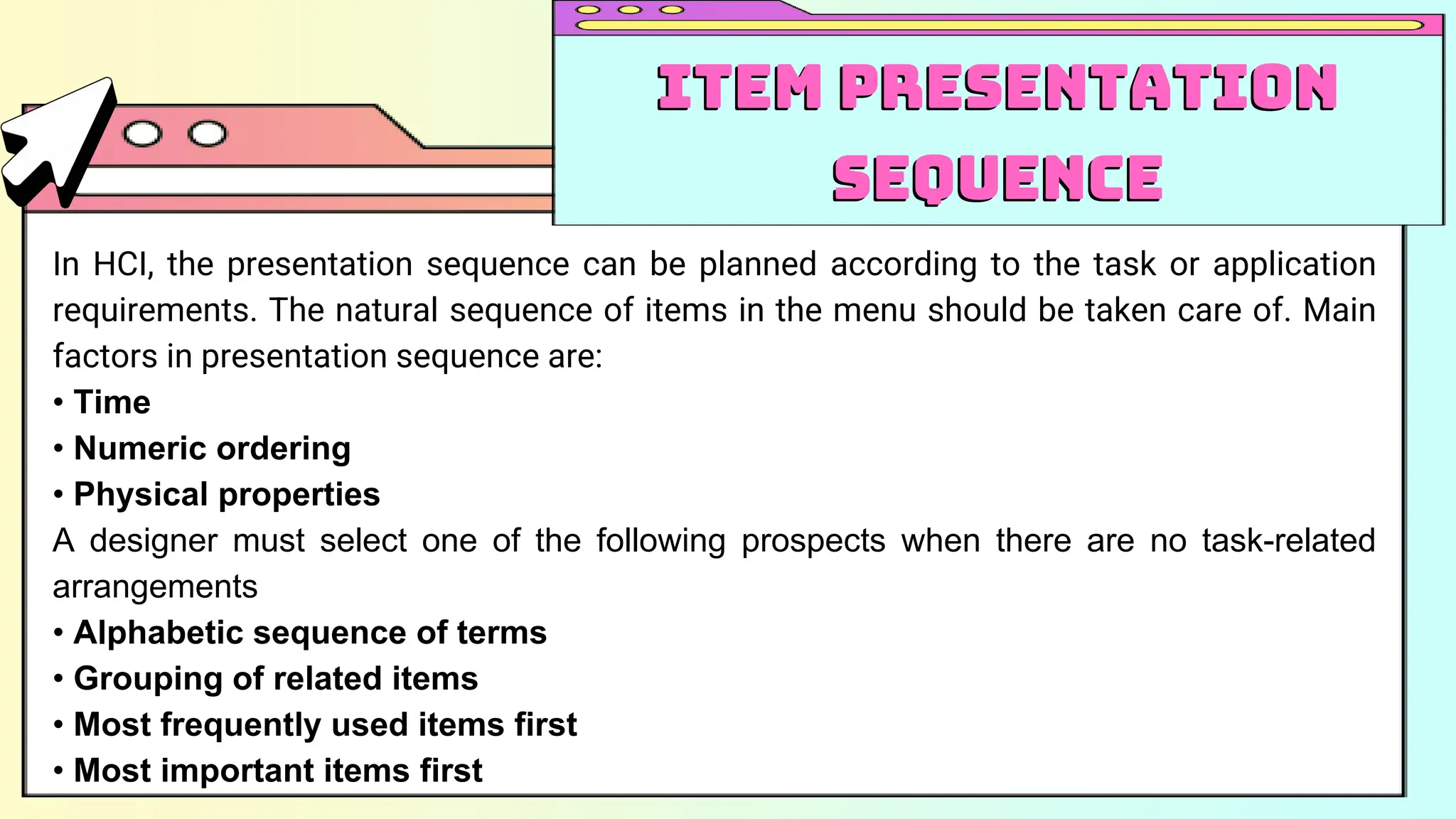 In HCI, the presentation sequence can be planned according to the task or application
requirements. The natural sequence of items in the menu should be taken care of. Main
factors in presentation sequence are:
• Time
• Numeric ordering
• Physical properties
A designer must select one of the following prospects when there are no task-related
arrangements
• Alphabetic sequence of terms
• Grouping of related items
• Most frequently used items first
• Most important items first
Item Presentation
Sequence
Item Presentation
Sequence
 