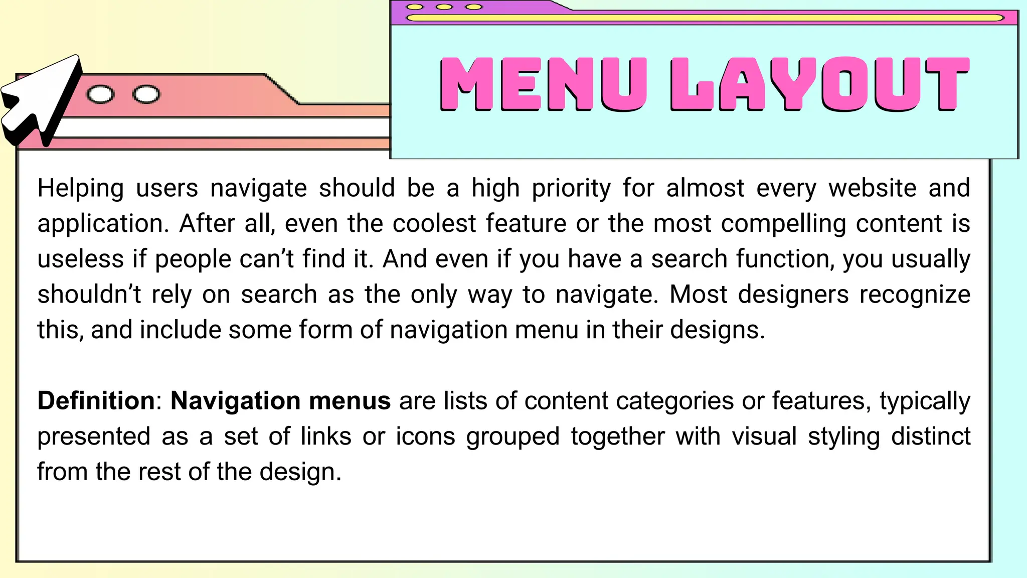 Helping users navigate should be a high priority for almost every website and
application. After all, even the coolest feature or the most compelling content is
useless if people can’t find it. And even if you have a search function, you usually
shouldn’t rely on search as the only way to navigate. Most designers recognize
this, and include some form of navigation menu in their designs.
Definition: Navigation menus are lists of content categories or features, typically
presented as a set of links or icons grouped together with visual styling distinct
from the rest of the design.
Menu Layout
Menu Layout
 