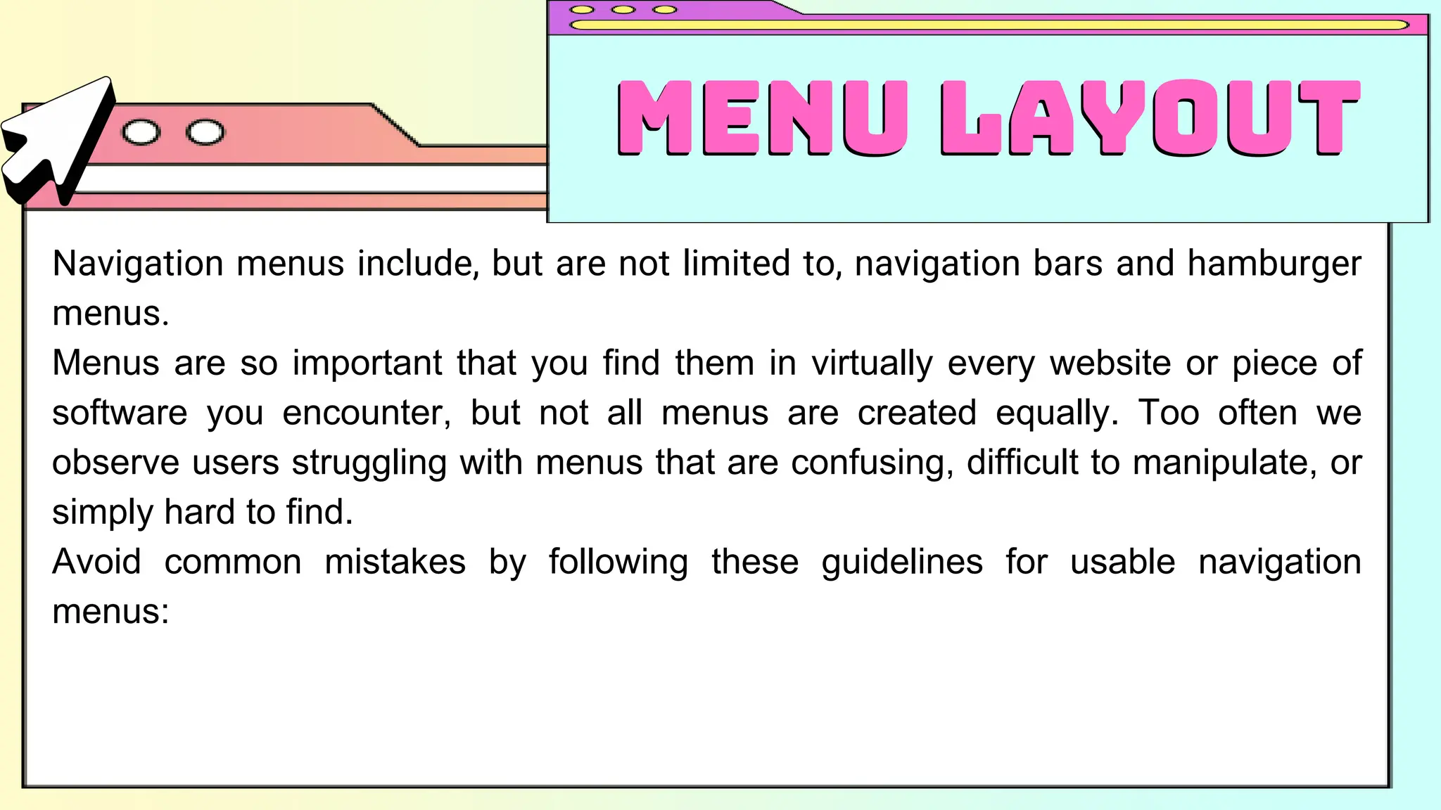 Navigation menus include, but are not limited to, navigation bars and hamburger
menus.
Menus are so important that you find them in virtually every website or piece of
software you encounter, but not all menus are created equally. Too often we
observe users struggling with menus that are confusing, difficult to manipulate, or
simply hard to find.
Avoid common mistakes by following these guidelines for usable navigation
menus:
Menu Layout
Menu Layout
 