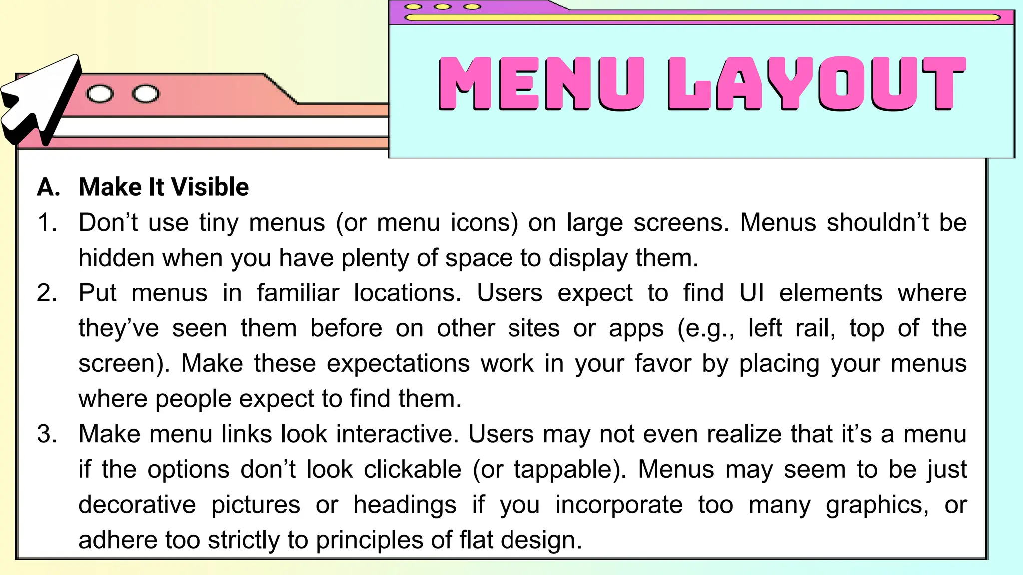 A. Make It Visible
1. Don’t use tiny menus (or menu icons) on large screens. Menus shouldn’t be
hidden when you have plenty of space to display them.
2. Put menus in familiar locations. Users expect to find UI elements where
they’ve seen them before on other sites or apps (e.g., left rail, top of the
screen). Make these expectations work in your favor by placing your menus
where people expect to find them.
3. Make menu links look interactive. Users may not even realize that it’s a menu
if the options don’t look clickable (or tappable). Menus may seem to be just
decorative pictures or headings if you incorporate too many graphics, or
adhere too strictly to principles of flat design.
Menu Layout
Menu Layout
 