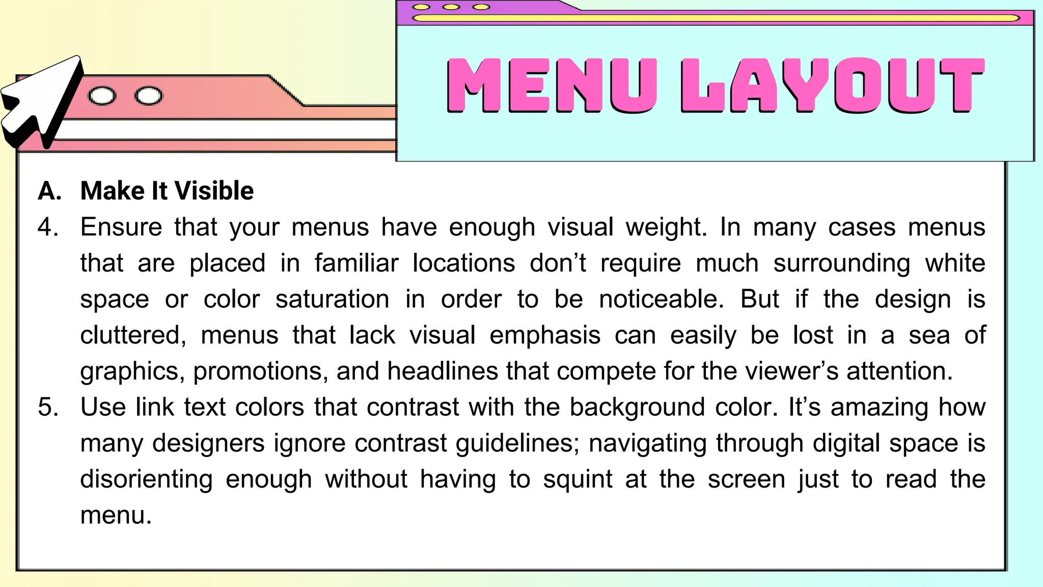 A. Make It Visible
4. Ensure that your menus have enough visual weight. In many cases menus
that are placed in familiar locations don’t require much surrounding white
space or color saturation in order to be noticeable. But if the design is
cluttered, menus that lack visual emphasis can easily be lost in a sea of
graphics, promotions, and headlines that compete for the viewer’s attention.
5. Use link text colors that contrast with the background color. It’s amazing how
many designers ignore contrast guidelines; navigating through digital space is
disorienting enough without having to squint at the screen just to read the
menu.
Menu Layout
Menu Layout
 