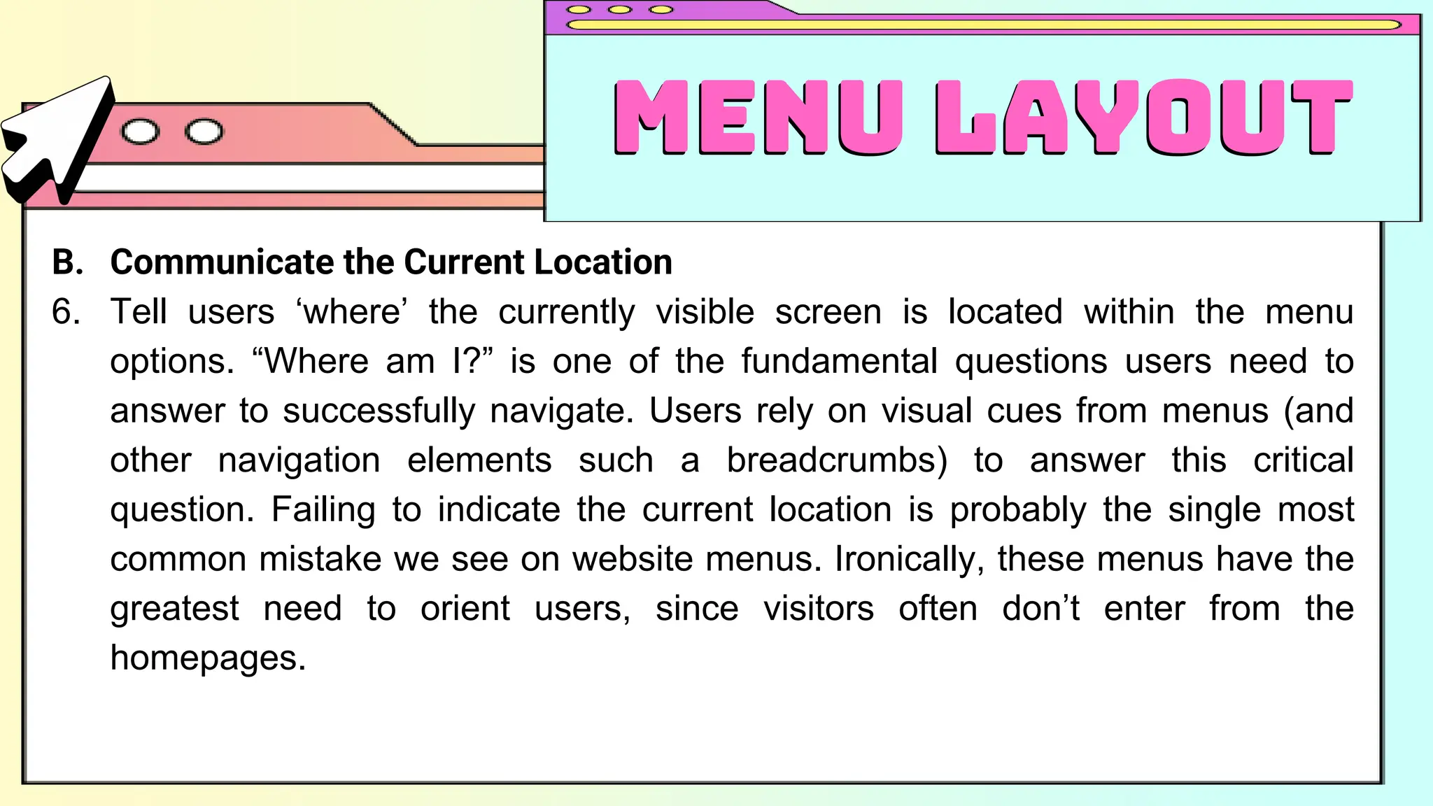 B. Communicate the Current Location
6. Tell users ‘where’ the currently visible screen is located within the menu
options. “Where am I?” is one of the fundamental questions users need to
answer to successfully navigate. Users rely on visual cues from menus (and
other navigation elements such a breadcrumbs) to answer this critical
question. Failing to indicate the current location is probably the single most
common mistake we see on website menus. Ironically, these menus have the
greatest need to orient users, since visitors often don’t enter from the
homepages.
Menu Layout
Menu Layout
 