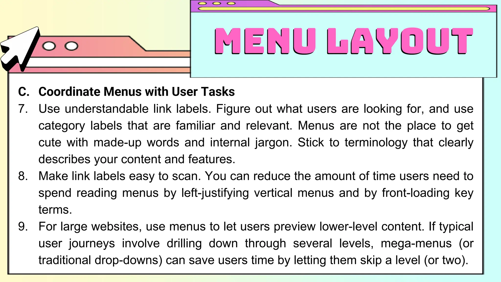 C. Coordinate Menus with User Tasks
7. Use understandable link labels. Figure out what users are looking for, and use
category labels that are familiar and relevant. Menus are not the place to get
cute with made-up words and internal jargon. Stick to terminology that clearly
describes your content and features.
8. Make link labels easy to scan. You can reduce the amount of time users need to
spend reading menus by left-justifying vertical menus and by front-loading key
terms.
9. For large websites, use menus to let users preview lower-level content. If typical
user journeys involve drilling down through several levels, mega-menus (or
traditional drop-downs) can save users time by letting them skip a level (or two).
Menu Layout
Menu Layout
 