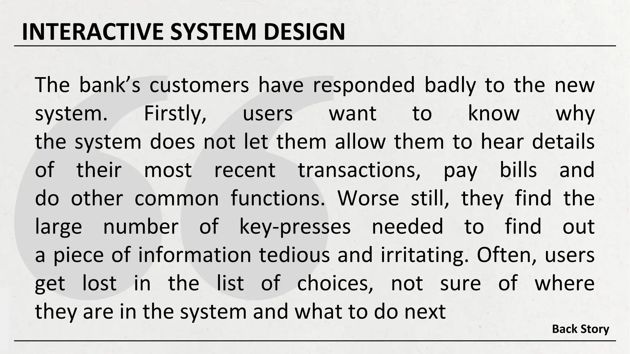 The bank’s customers have responded badly to the new
system. Firstly, users want to know why
the system does not let them allow them to hear details
of their most recent transactions, pay bills and
do other common functions. Worse still, they find the
large number of key-presses needed to find out
a piece of information tedious and irritating. Often, users
get lost in the list of choices, not sure of where
they are in the system and what to do next
Back Story
INTERACTIVE SYSTEM DESIGN
 