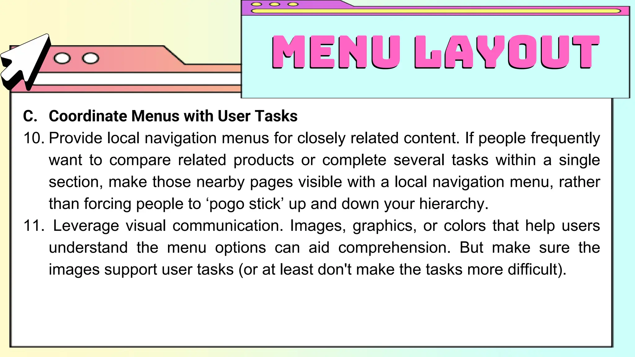 C. Coordinate Menus with User Tasks
10. Provide local navigation menus for closely related content. If people frequently
want to compare related products or complete several tasks within a single
section, make those nearby pages visible with a local navigation menu, rather
than forcing people to ‘pogo stick’ up and down your hierarchy.
11. Leverage visual communication. Images, graphics, or colors that help users
understand the menu options can aid comprehension. But make sure the
images support user tasks (or at least don't make the tasks more difficult).
Menu Layout
Menu Layout
 
