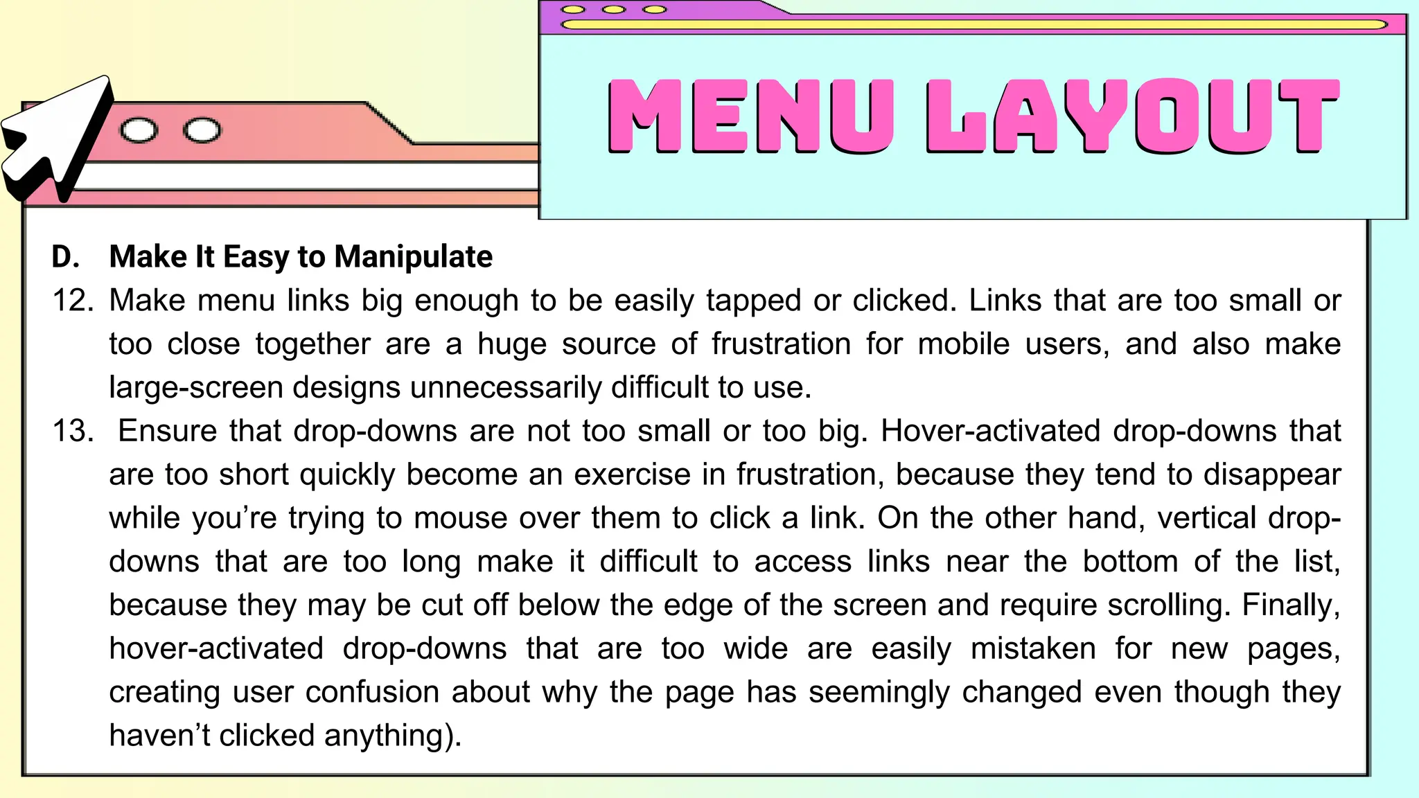D. Make It Easy to Manipulate
12. Make menu links big enough to be easily tapped or clicked. Links that are too small or
too close together are a huge source of frustration for mobile users, and also make
large-screen designs unnecessarily difficult to use.
13. Ensure that drop-downs are not too small or too big. Hover-activated drop-downs that
are too short quickly become an exercise in frustration, because they tend to disappear
while you’re trying to mouse over them to click a link. On the other hand, vertical drop-
downs that are too long make it difficult to access links near the bottom of the list,
because they may be cut off below the edge of the screen and require scrolling. Finally,
hover-activated drop-downs that are too wide are easily mistaken for new pages,
creating user confusion about why the page has seemingly changed even though they
haven’t clicked anything).
Menu Layout
Menu Layout
 