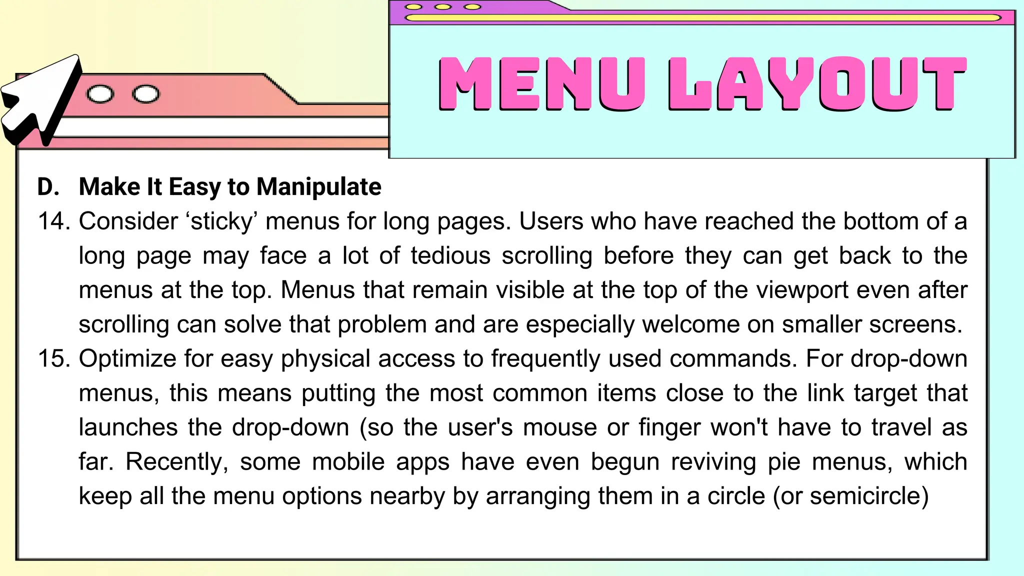 D. Make It Easy to Manipulate
14. Consider ‘sticky’ menus for long pages. Users who have reached the bottom of a
long page may face a lot of tedious scrolling before they can get back to the
menus at the top. Menus that remain visible at the top of the viewport even after
scrolling can solve that problem and are especially welcome on smaller screens.
15. Optimize for easy physical access to frequently used commands. For drop-down
menus, this means putting the most common items close to the link target that
launches the drop-down (so the user's mouse or finger won't have to travel as
far. Recently, some mobile apps have even begun reviving pie menus, which
keep all the menu options nearby by arranging them in a circle (or semicircle)
Menu Layout
Menu Layout
 