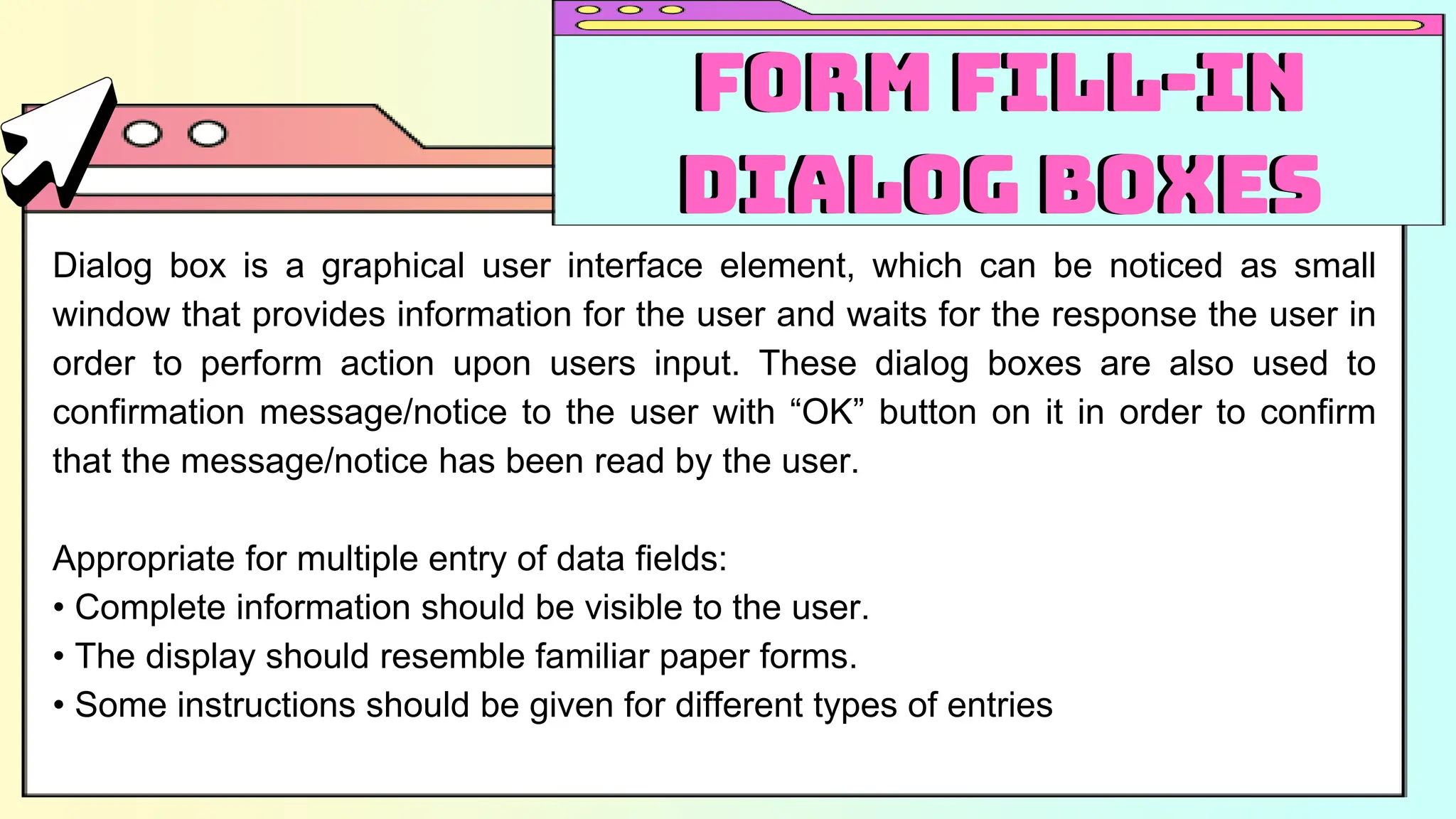 Dialog box is a graphical user interface element, which can be noticed as small
window that provides information for the user and waits for the response the user in
order to perform action upon users input. These dialog boxes are also used to
confirmation message/notice to the user with “OK” button on it in order to confirm
that the message/notice has been read by the user.
Appropriate for multiple entry of data fields:
• Complete information should be visible to the user.
• The display should resemble familiar paper forms.
• Some instructions should be given for different types of entries
Form Fill-in
Dialog Boxes
Form Fill-in
Dialog Boxes
 