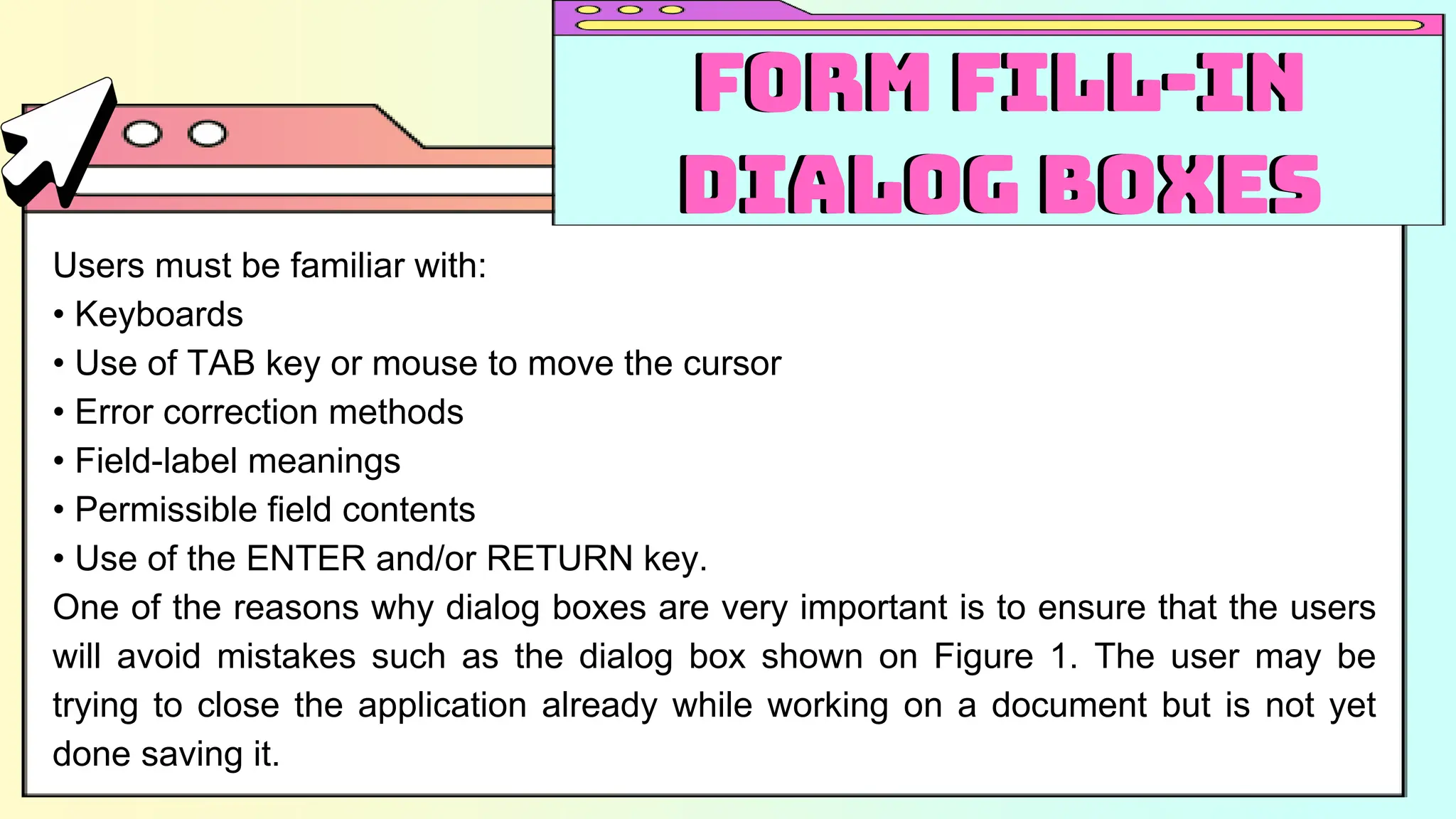 Users must be familiar with:
• Keyboards
• Use of TAB key or mouse to move the cursor
• Error correction methods
• Field-label meanings
• Permissible field contents
• Use of the ENTER and/or RETURN key.
One of the reasons why dialog boxes are very important is to ensure that the users
will avoid mistakes such as the dialog box shown on Figure 1. The user may be
trying to close the application already while working on a document but is not yet
done saving it.
Form Fill-in
Dialog Boxes
Form Fill-in
Dialog Boxes
 