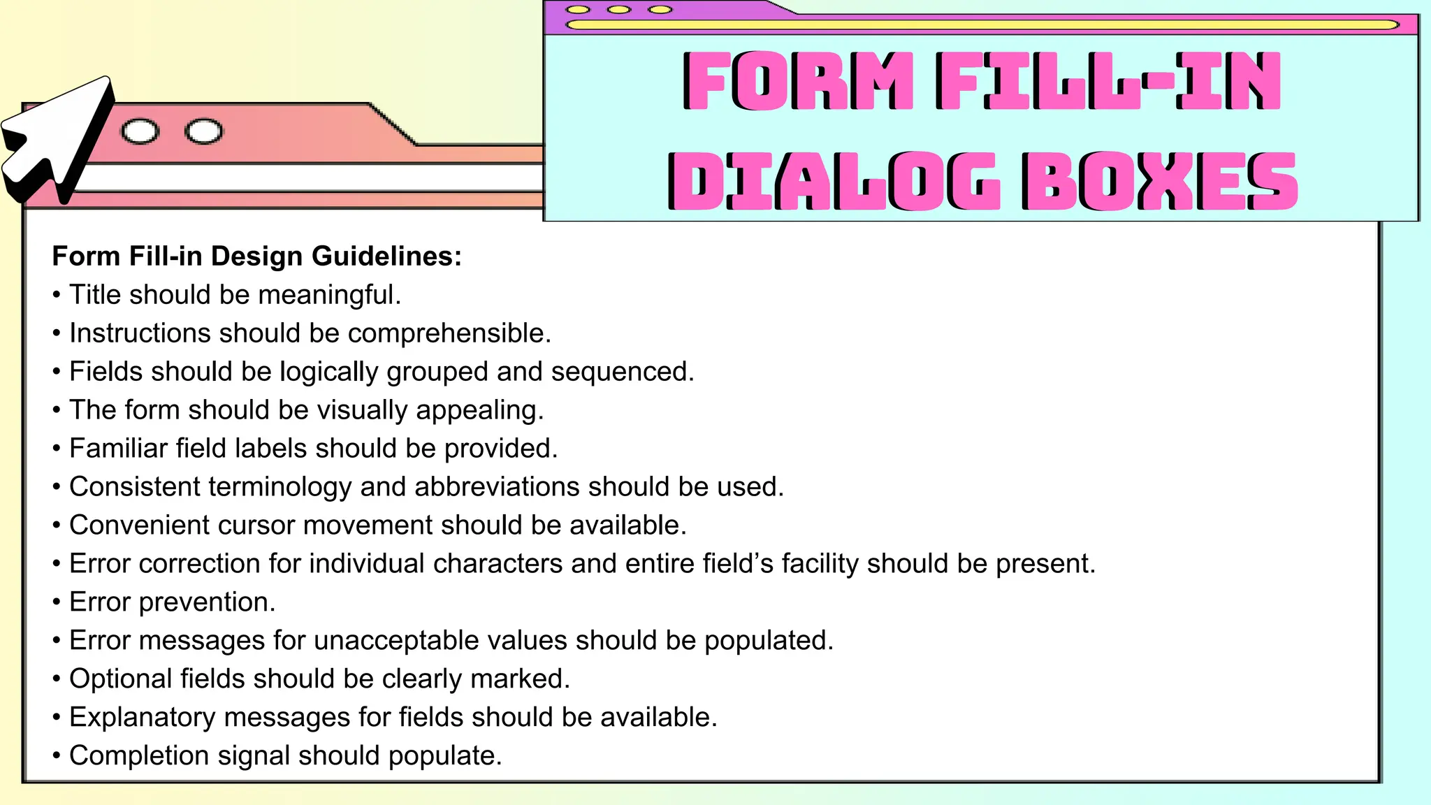 Form Fill-in Design Guidelines:
• Title should be meaningful.
• Instructions should be comprehensible.
• Fields should be logically grouped and sequenced.
• The form should be visually appealing.
• Familiar field labels should be provided.
• Consistent terminology and abbreviations should be used.
• Convenient cursor movement should be available.
• Error correction for individual characters and entire field’s facility should be present.
• Error prevention.
• Error messages for unacceptable values should be populated.
• Optional fields should be clearly marked.
• Explanatory messages for fields should be available.
• Completion signal should populate.
Form Fill-in
Dialog Boxes
Form Fill-in
Dialog Boxes
 