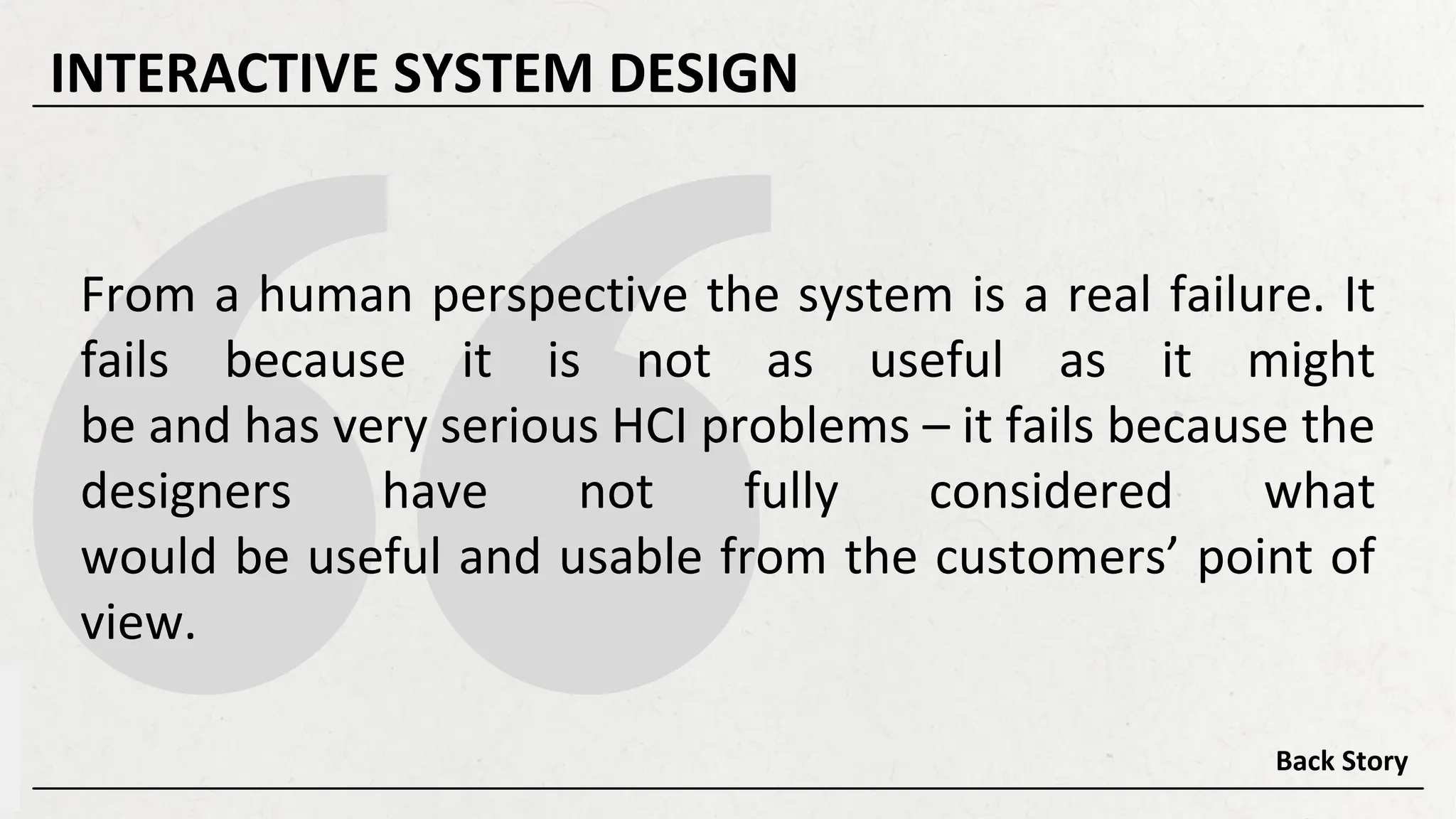 From a human perspective the system is a real failure. It
fails because it is not as useful as it might
be and has very serious HCI problems – it fails because the
designers have not fully considered what
would be useful and usable from the customers’ point of
view.
Back Story
INTERACTIVE SYSTEM DESIGN
 