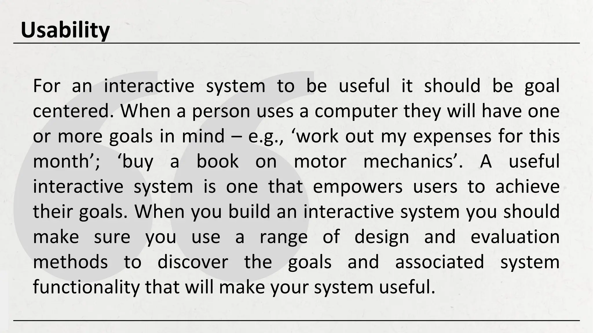For an interactive system to be useful it should be goal
centered. When a person uses a computer they will have one
or more goals in mind – e.g., ‘work out my expenses for this
month’; ‘buy a book on motor mechanics’. A useful
interactive system is one that empowers users to achieve
their goals. When you build an interactive system you should
make sure you use a range of design and evaluation
methods to discover the goals and associated system
functionality that will make your system useful.
Usability
 