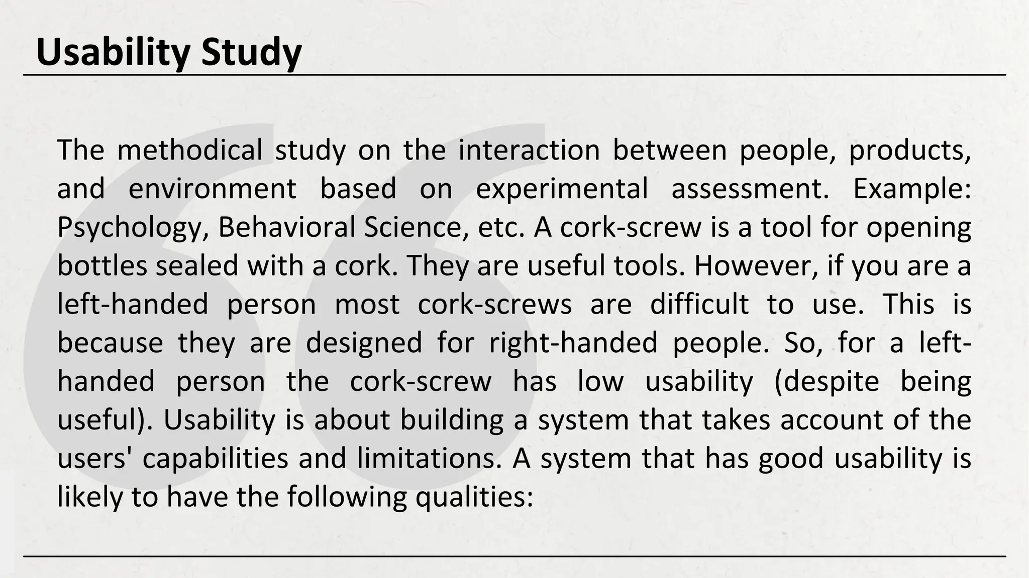 The methodical study on the interaction between people, products,
and environment based on experimental assessment. Example:
Psychology, Behavioral Science, etc. A cork-screw is a tool for opening
bottles sealed with a cork. They are useful tools. However, if you are a
left-handed person most cork-screws are difficult to use. This is
because they are designed for right-handed people. So, for a left-
handed person the cork-screw has low usability (despite being
useful). Usability is about building a system that takes account of the
users' capabilities and limitations. A system that has good usability is
likely to have the following qualities:
Usability Study
 