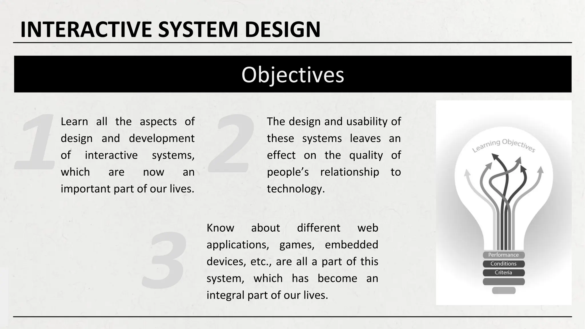 Objectives
Learn all the aspects of
design and development
of interactive systems,
which are now an
important part of our lives.
INTERACTIVE SYSTEM DESIGN
The design and usability of
these systems leaves an
effect on the quality of
people’s relationship to
technology.
Know about different web
applications, games, embedded
devices, etc., are all a part of this
system, which has become an
integral part of our lives.
 