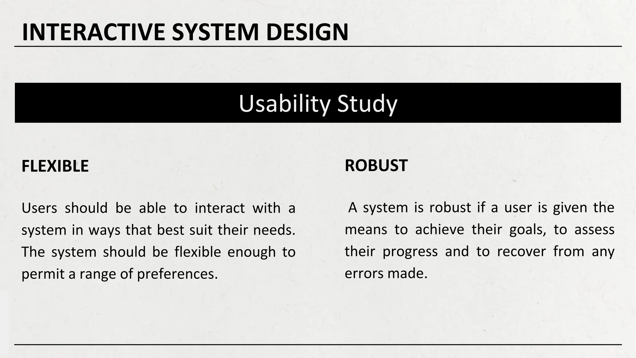 Usability Study
ROBUST
A system is robust if a user is given the
means to achieve their goals, to assess
their progress and to recover from any
errors made.
FLEXIBLE
Users should be able to interact with a
system in ways that best suit their needs.
The system should be flexible enough to
permit a range of preferences.
INTERACTIVE SYSTEM DESIGN
 