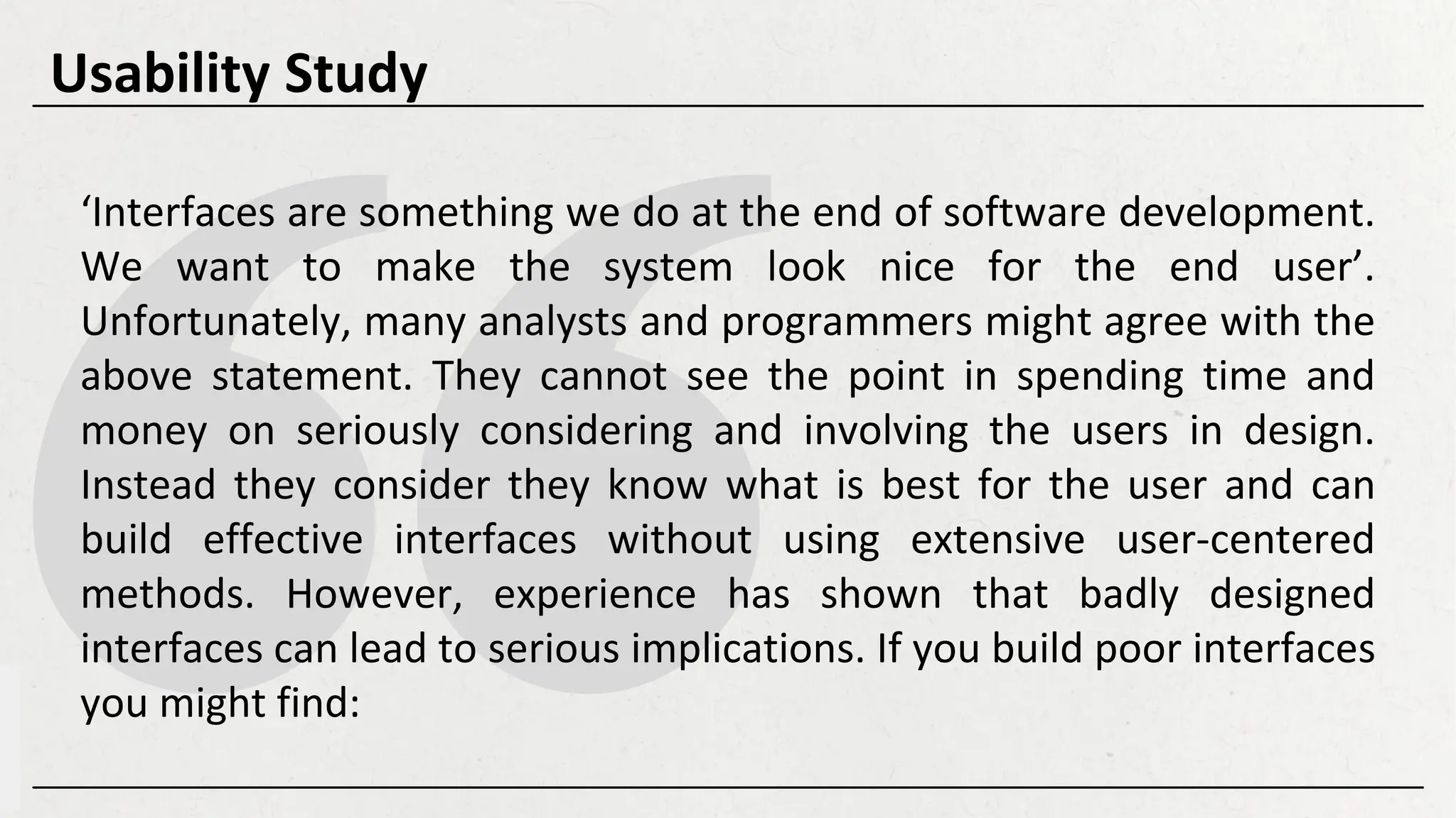 ‘Interfaces are something we do at the end of software development.
We want to make the system look nice for the end user’.
Unfortunately, many analysts and programmers might agree with the
above statement. They cannot see the point in spending time and
money on seriously considering and involving the users in design.
Instead they consider they know what is best for the user and can
build effective interfaces without using extensive user-centered
methods. However, experience has shown that badly designed
interfaces can lead to serious implications. If you build poor interfaces
you might find:
Usability Study
 