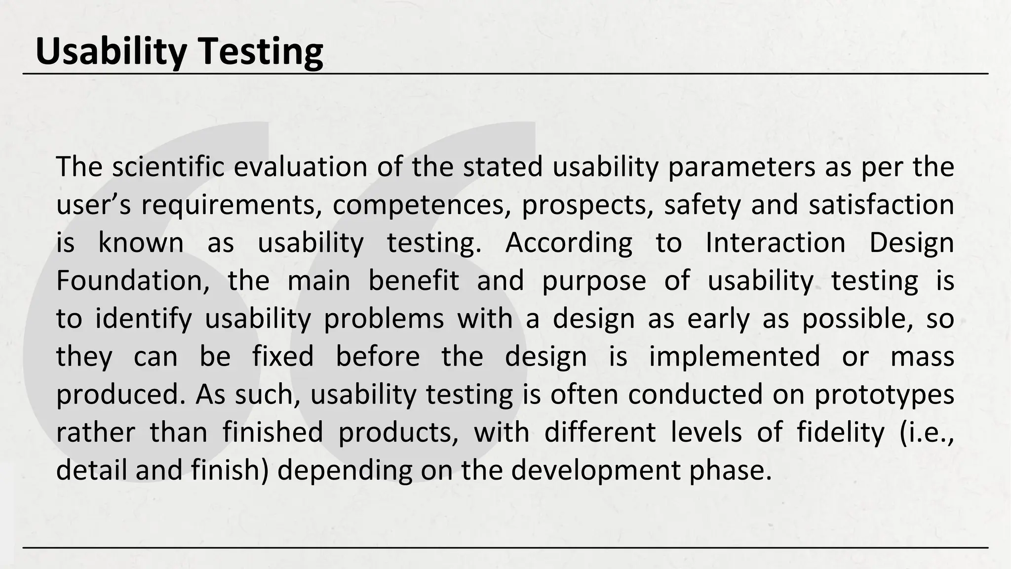 The scientific evaluation of the stated usability parameters as per the
user’s requirements, competences, prospects, safety and satisfaction
is known as usability testing. According to Interaction Design
Foundation, the main benefit and purpose of usability testing is
to identify usability problems with a design as early as possible, so
they can be fixed before the design is implemented or mass
produced. As such, usability testing is often conducted on prototypes
rather than finished products, with different levels of fidelity (i.e.,
detail and finish) depending on the development phase.
Usability Testing
 