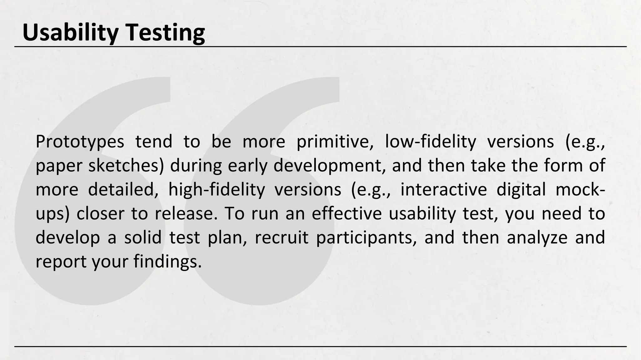 Prototypes tend to be more primitive, low-fidelity versions (e.g.,
paper sketches) during early development, and then take the form of
more detailed, high-fidelity versions (e.g., interactive digital mock-
ups) closer to release. To run an effective usability test, you need to
develop a solid test plan, recruit participants, and then analyze and
report your findings.
Usability Testing
 