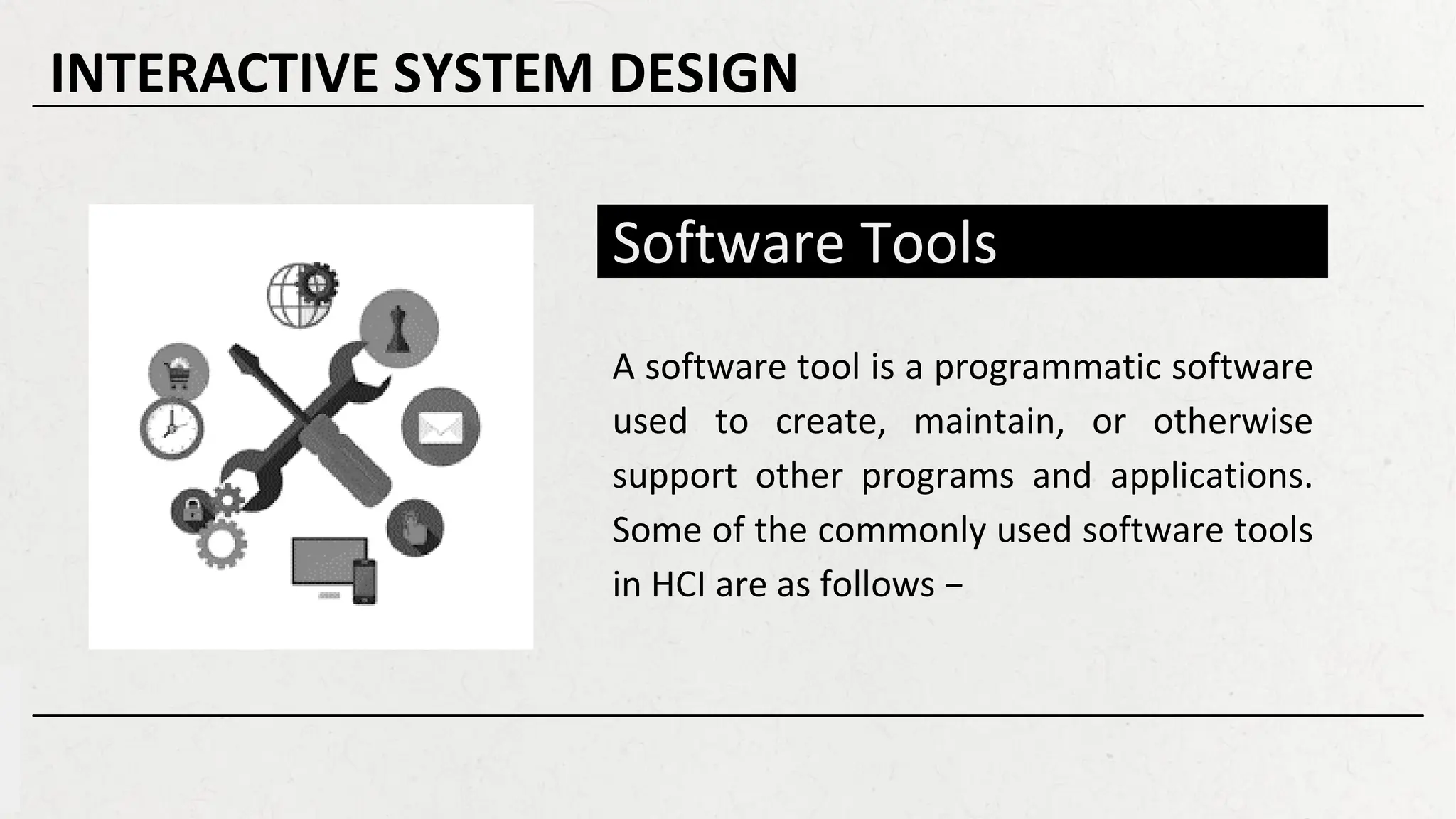 Software Tools
A software tool is a programmatic software
used to create, maintain, or otherwise
support other programs and applications.
Some of the commonly used software tools
in HCI are as follows −
INTERACTIVE SYSTEM DESIGN
 