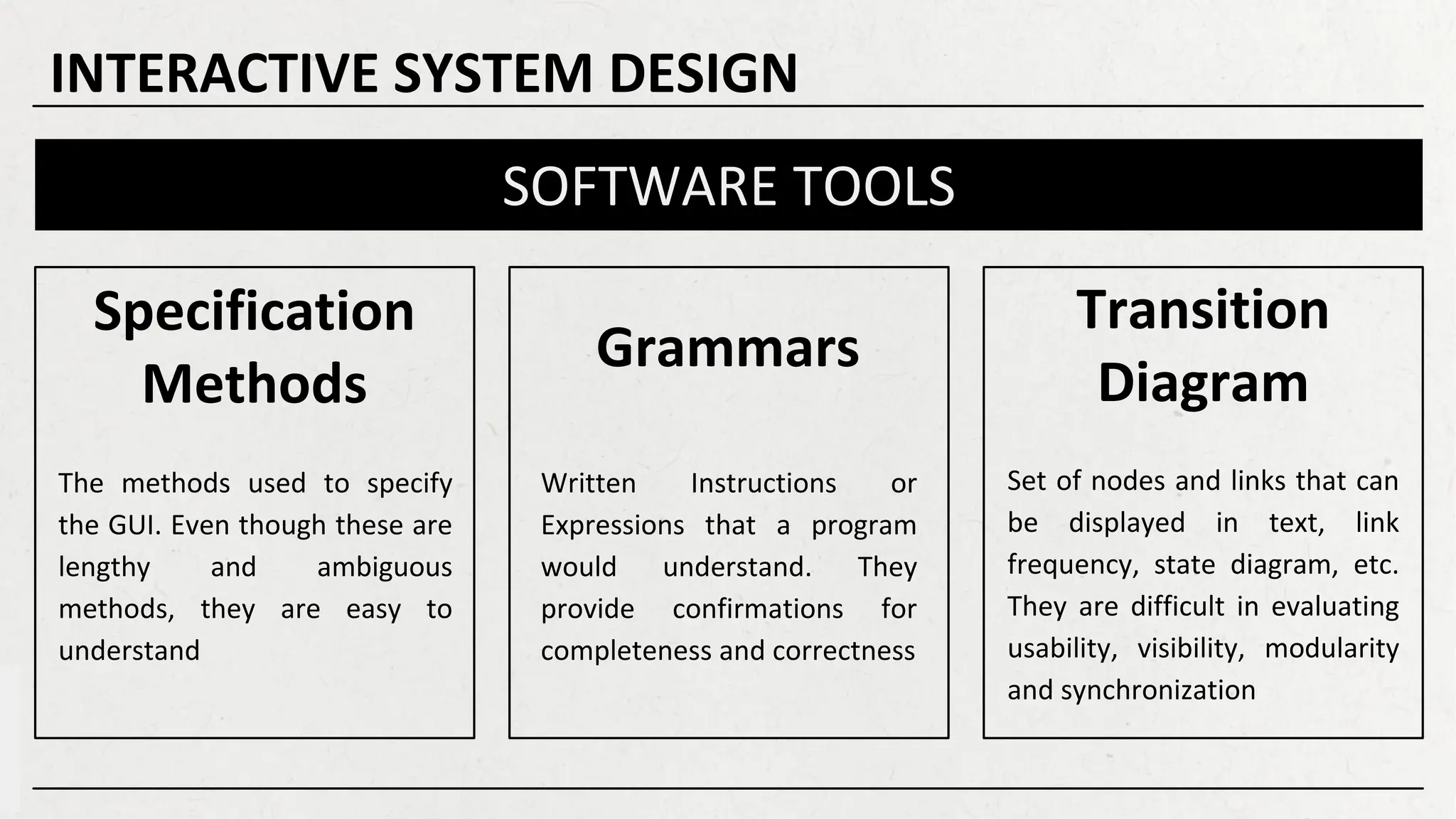Specification
Methods
Grammars
Transition
Diagram
SOFTWARE TOOLS
The methods used to specify
the GUI. Even though these are
lengthy and ambiguous
methods, they are easy to
understand
Written Instructions or
Expressions that a program
would understand. They
provide confirmations for
completeness and correctness
Set of nodes and links that can
be displayed in text, link
frequency, state diagram, etc.
They are difficult in evaluating
usability, visibility, modularity
and synchronization
INTERACTIVE SYSTEM DESIGN
 