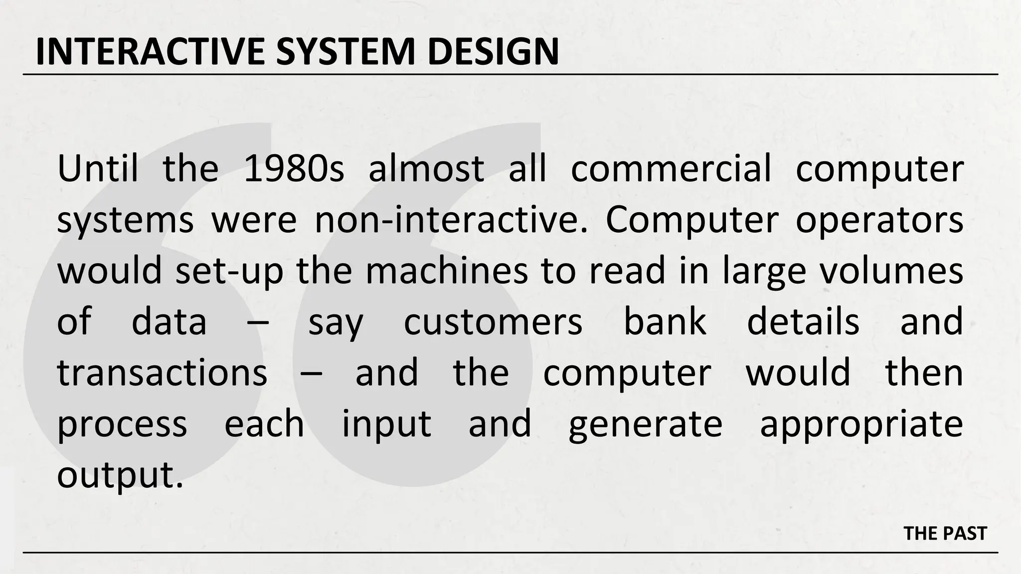 Until the 1980s almost all commercial computer
systems were non-interactive. Computer operators
would set-up the machines to read in large volumes
of data – say customers bank details and
transactions – and the computer would then
process each input and generate appropriate
output.
THE PAST
INTERACTIVE SYSTEM DESIGN
 