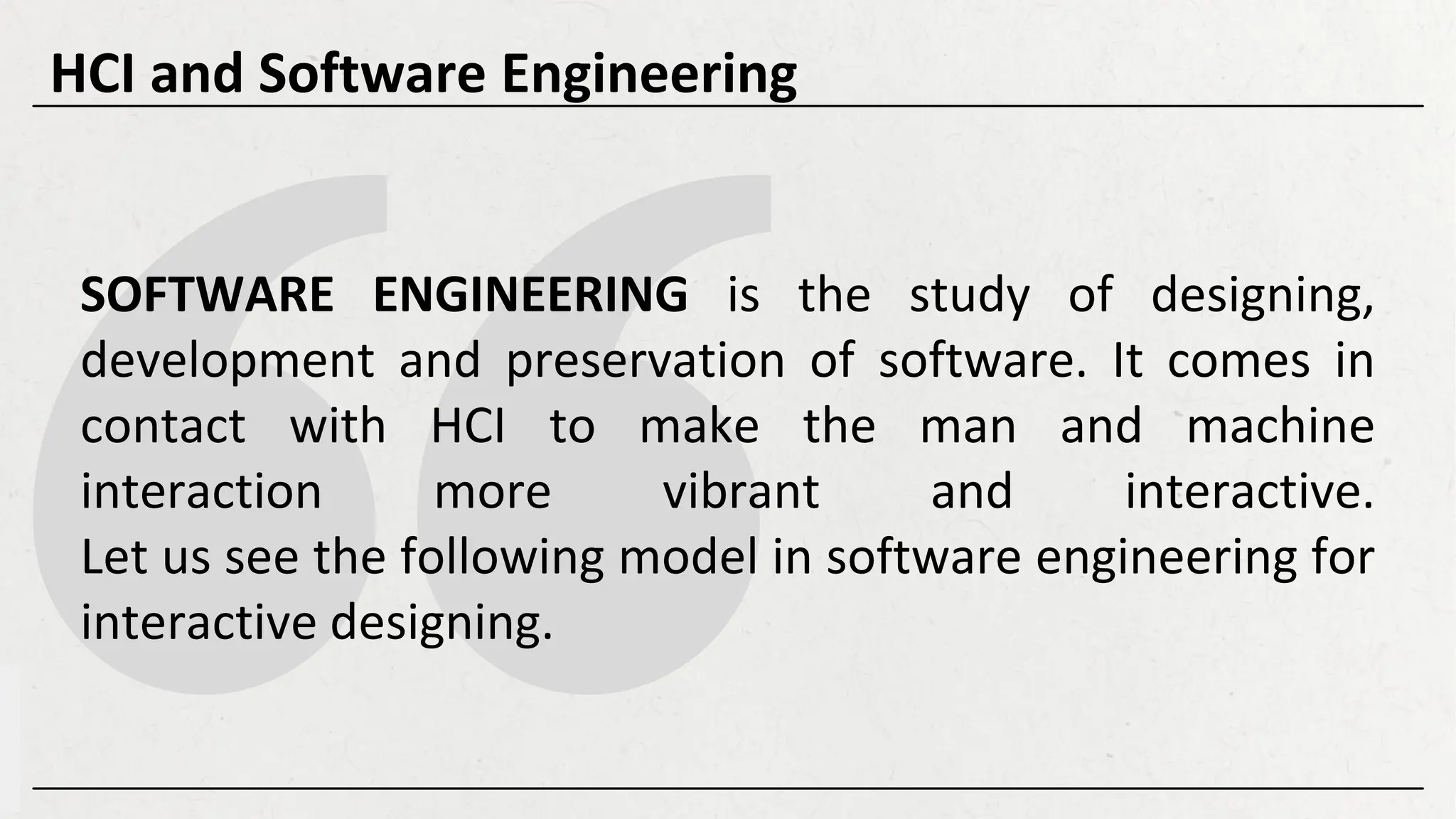 SOFTWARE ENGINEERING is the study of designing,
development and preservation of software. It comes in
contact with HCI to make the man and machine
interaction more vibrant and interactive.
Let us see the following model in software engineering for
interactive designing.
HCI and Software Engineering
 