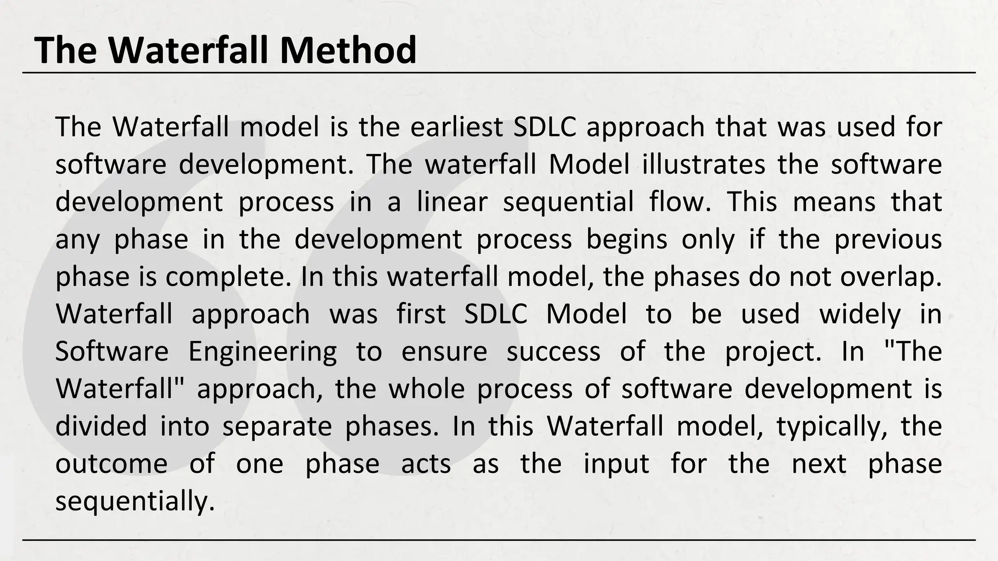 The Waterfall model is the earliest SDLC approach that was used for
software development. The waterfall Model illustrates the software
development process in a linear sequential flow. This means that
any phase in the development process begins only if the previous
phase is complete. In this waterfall model, the phases do not overlap.
Waterfall approach was first SDLC Model to be used widely in
Software Engineering to ensure success of the project. In "The
Waterfall" approach, the whole process of software development is
divided into separate phases. In this Waterfall model, typically, the
outcome of one phase acts as the input for the next phase
sequentially.
The Waterfall Method
 