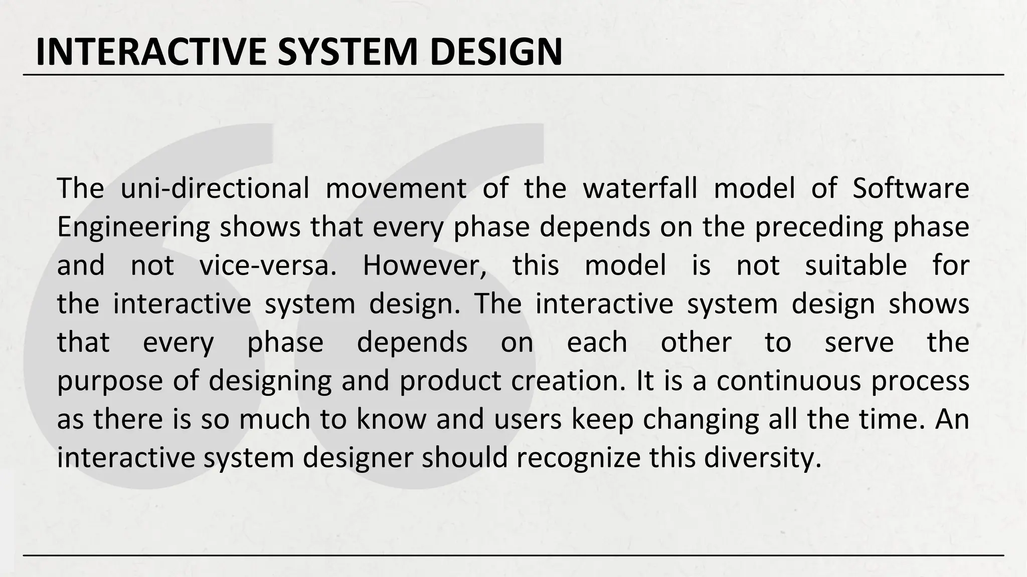 The uni-directional movement of the waterfall model of Software
Engineering shows that every phase depends on the preceding phase
and not vice-versa. However, this model is not suitable for
the interactive system design. The interactive system design shows
that every phase depends on each other to serve the
purpose of designing and product creation. It is a continuous process
as there is so much to know and users keep changing all the time. An
interactive system designer should recognize this diversity.
INTERACTIVE SYSTEM DESIGN
 