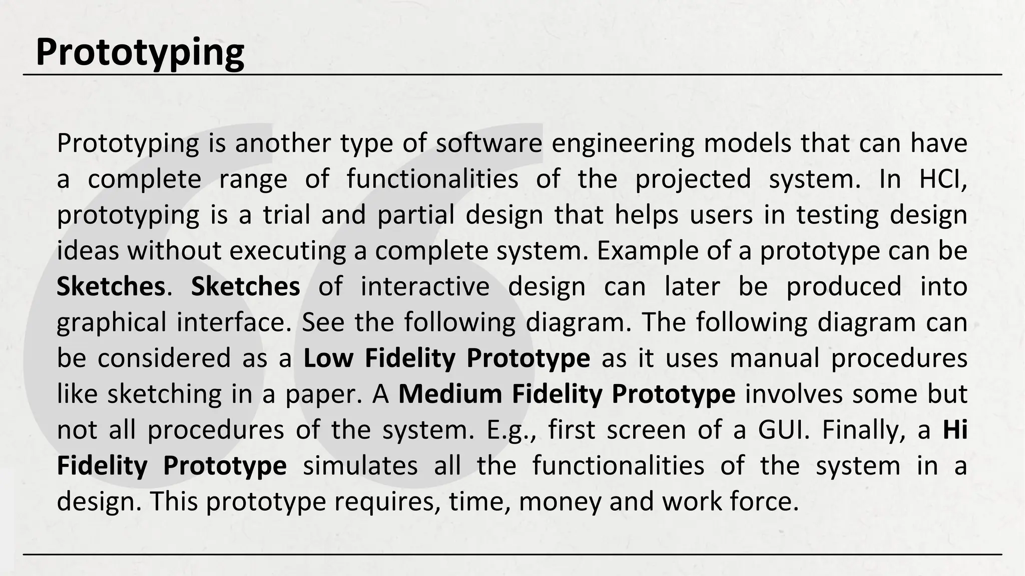 Prototyping is another type of software engineering models that can have
a complete range of functionalities of the projected system. In HCI,
prototyping is a trial and partial design that helps users in testing design
ideas without executing a complete system. Example of a prototype can be
Sketches. Sketches of interactive design can later be produced into
graphical interface. See the following diagram. The following diagram can
be considered as a Low Fidelity Prototype as it uses manual procedures
like sketching in a paper. A Medium Fidelity Prototype involves some but
not all procedures of the system. E.g., first screen of a GUI. Finally, a Hi
Fidelity Prototype simulates all the functionalities of the system in a
design. This prototype requires, time, money and work force.
Prototyping
 
